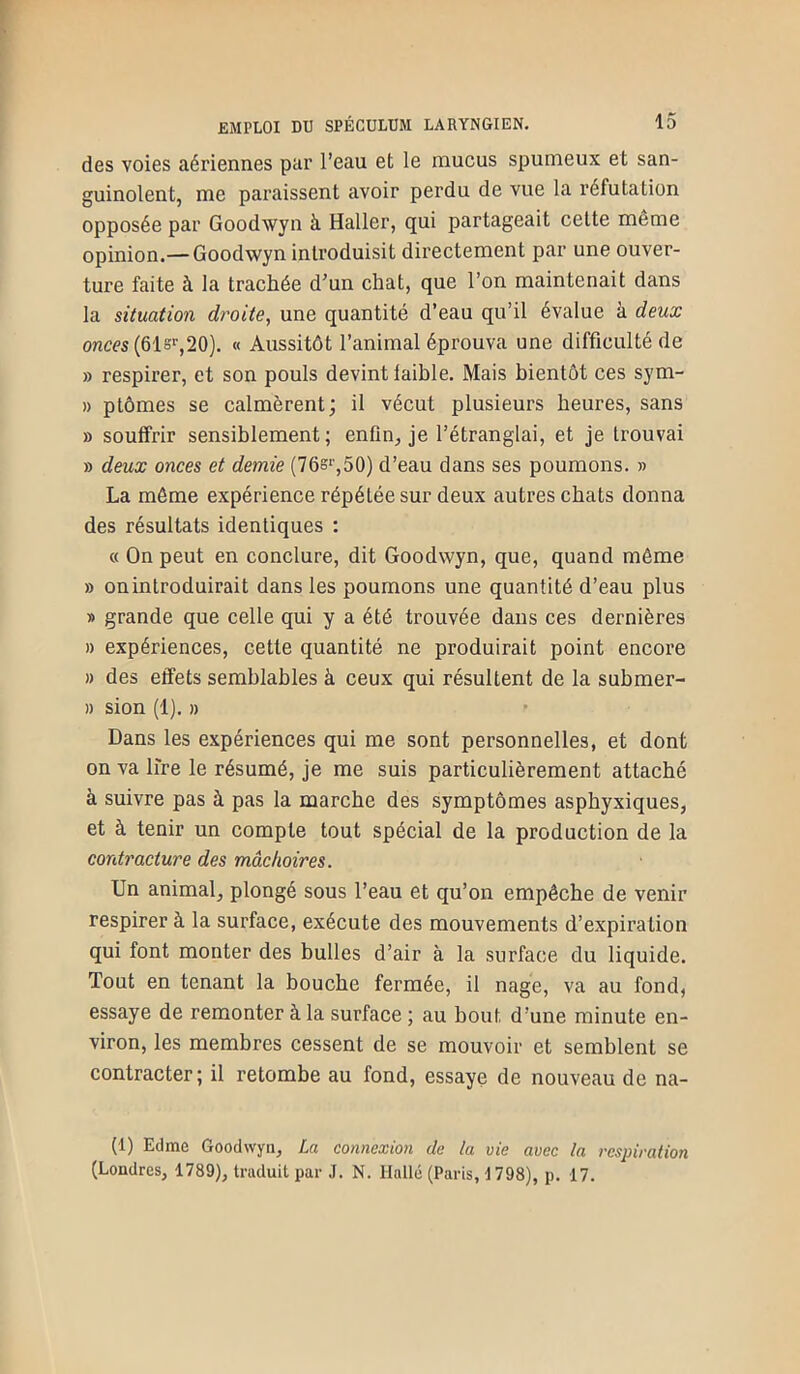 des voies aériennes par l’eau et le mucus spumeux et san- guinolent, me paraissent avoir perdu de vue la réfutation opposée par Goodwyn à Haller, qui partageait celte même opinion.— Goodwyn introduisit directement par une ouver- ture faite à la trachée d’un chat, que l’on maintenait dans la situation droite, une quantité d’eau qu’il évalue à deux onces (ôlsr,20). « Aussitôt l’animal éprouva une difficulté de » respirer, et son pouls devint laible. Mais bientôt ces sym- » ptômes se calmèrent; il vécut plusieurs heures, sans » souffrir sensiblement; enfln, je l’étranglai, et je trouvai » deux onces et demie (76s‘',50) d’eau dans ses poumons. » La môme expérience répétée sur deux autres chats donna des résultats identiques : « On peut en conclure, dit Goodwyn, que, quand môme » on introduirait dans les poumons une quantité d’eau plus » grande que celle qui y a été trouvée dans ces dernières » expériences, cette quantité ne produirait point encore » des effets semblables à ceux qui résultent de la submer- » sion (1). » Dans les expériences qui me sont personnelles, et dont on va lire le résumé, je me suis particulièrement attaché à suivre pas à pas la marche des symptômes aspby.xiques, et à tenir un compte tout spécial de la production de la contracture des mâchoires. Un animal, plongé sous l’eau et qu’on empêche de venir respirer à la surface, exécute des mouvements d’expiration qui font monter des bulles d’air à la surface du liquide. Tout en tenant la bouche fermée, il nage, va au fond, essaye de remonter à la surface ; au bout d’une minute en- viron, les membres cessent de se mouvoir et semblent se contracter; il retombe au fond, essaye de nouveau de na- (1) Edme Goodwyn, La connexion de la vie avec la respiration (Londres, 1789), traduit par J. N. Uallé (Paris, 1798), p. 17.