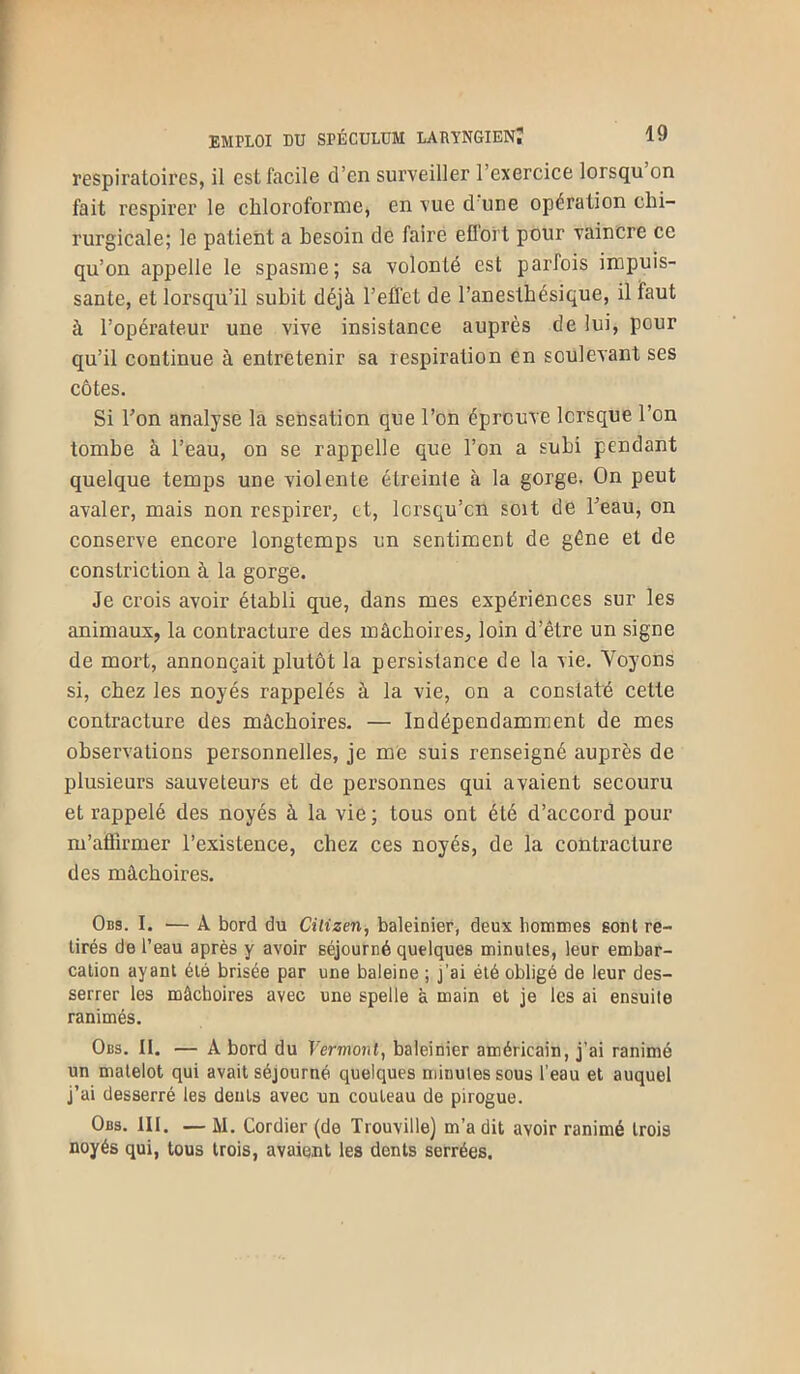 respiratoires, il est facile d’en surveiller l’exercice lorsqu on fait respirer le chloroforine, en vue d une opération chi- rurgicale; le patient a besoin de faire effort pour vaincre ce qu’on appelle le spasme; sa volonté est parfois impuis- sante, et lorsqu’il subit déjà l’effet de l’anestbésique, il faut à l’opérateur une vive insistance auprès de lui, pour qu’il continue à entretenir sa respiration en soulevant ses côtes. Si Ton analyse la sensation que l’on éprouve lorsque l’on tombe à l’eau, on se rappelle que l’on a subi pendant quelque temps une violente étreinte à la gorge. On peut avaler, mais non respirer, et, lcrsqu’cn soit de l’eau, on conserve encore longtemps un sentiment de gène et de constriction à la gorge. Je crois avoir établi que, dans mes expériences sur les animaux, la contracture des mâchoires, loin d’être un signe de mort, annonçait plutôt la persistance de la vie. Voyons si, chez les noyés rappelés à la vie, on a constaté cette contracture des mâchoires. — Indépendamment de mes observations personnelles, je me suis renseigné auprès de plusieurs sauveteurs et de personnes qui avaient secouru et rappelé des noyés à la vie ; tous ont été d’accord pour m’affirmer l’existence, chez ces noyés, de la contracture des mâchoires. Obs. I. — A bord du Citizen, baleinier, deux liommes sont re- tirés de l’eau après y avoir séjourné quelques minutes, leur embar- cation ayant été brisée par une baleine ; j’ai été obligé de leur des- serrer les mâchoires avec une spelle à main et je les ai ensuite ranimés. Obs. II. — A bord du Vermont, baleinier américain, j’ai ranimé un matelot qui avait séjourné quelques minutes sous l’eau et auquel j’ai desserré les dents avec un couteau de pirogue. Obs. III. — M. Cordier (de Trouville) m’a dit avoir ranimé trois noyés qui, tous trois, avaient les dents serrées.