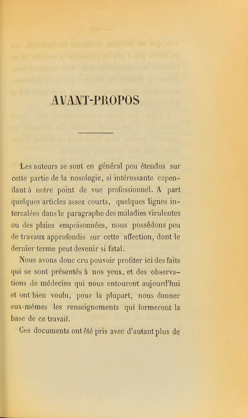 AVANT-PROPOS Les auteurs se sont en général peu étendus sur cette partie de la nosologie, si intéressante cepen- dant à notre point de vue professionnel. A part quelques articles assez courts, quelques lignes in- tercalées dans le paragraphe des maladies virulentes ou des plaies empoisonnées, nous possédons peu de travaux approfondis sur cette affection, dont le dernier terme peut devenir si fatal. Nous avons donc cru pouvoir profiter ici des faits qui se sont présentés à nos yeux, et des observa- tions de médecins qui nous entourent aujourd’hui et ont bien voulu, pour la plupart, nous donner eux-mêmes les renseignements qui formeront la base de ce travail. Ces documents ont été pris avec d’autant plus de