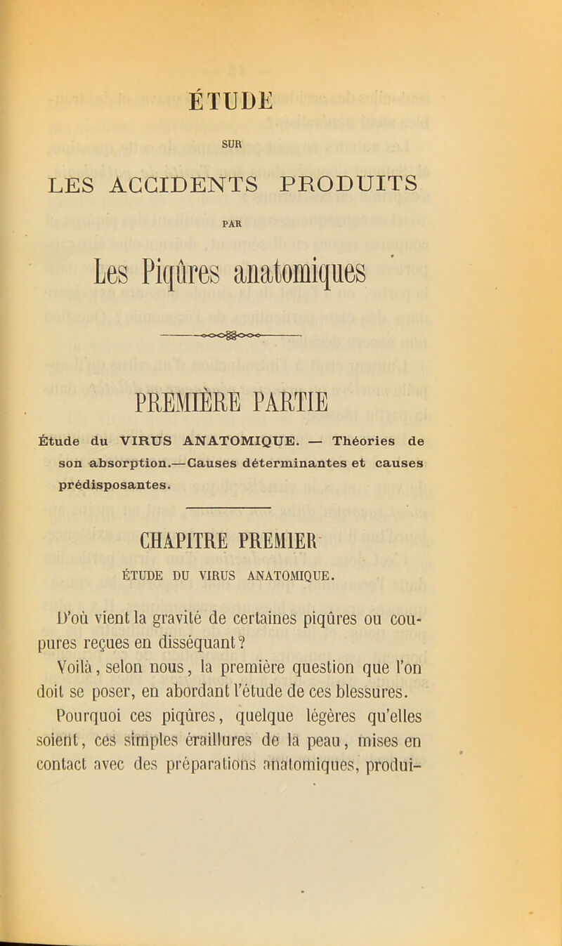 SUR LES ACCIDENTS PRODUITS PAR Les Piqûres anatomiques PREMIÈRE PARTIE Étude du VIRUS ANATOMIQUE. — Théories de son absorption.—Causes déterminantes et causes prédisposantes. CHAPITRE PREMIER ÉTUDE DU VIRUS ANATOMIQUE. D’où vient la gravité de certaines piqûres ou cou- pures reçues en disséquant ? Voilà, selon nous, la première question que l’on doit se poser, en abordant l’étude de ces blessures. Pourquoi ces piqûres, quelque légères qu’elles soient, ces simples éraillures de la peau, mises en contact avec des préparations anatomiques, produi-