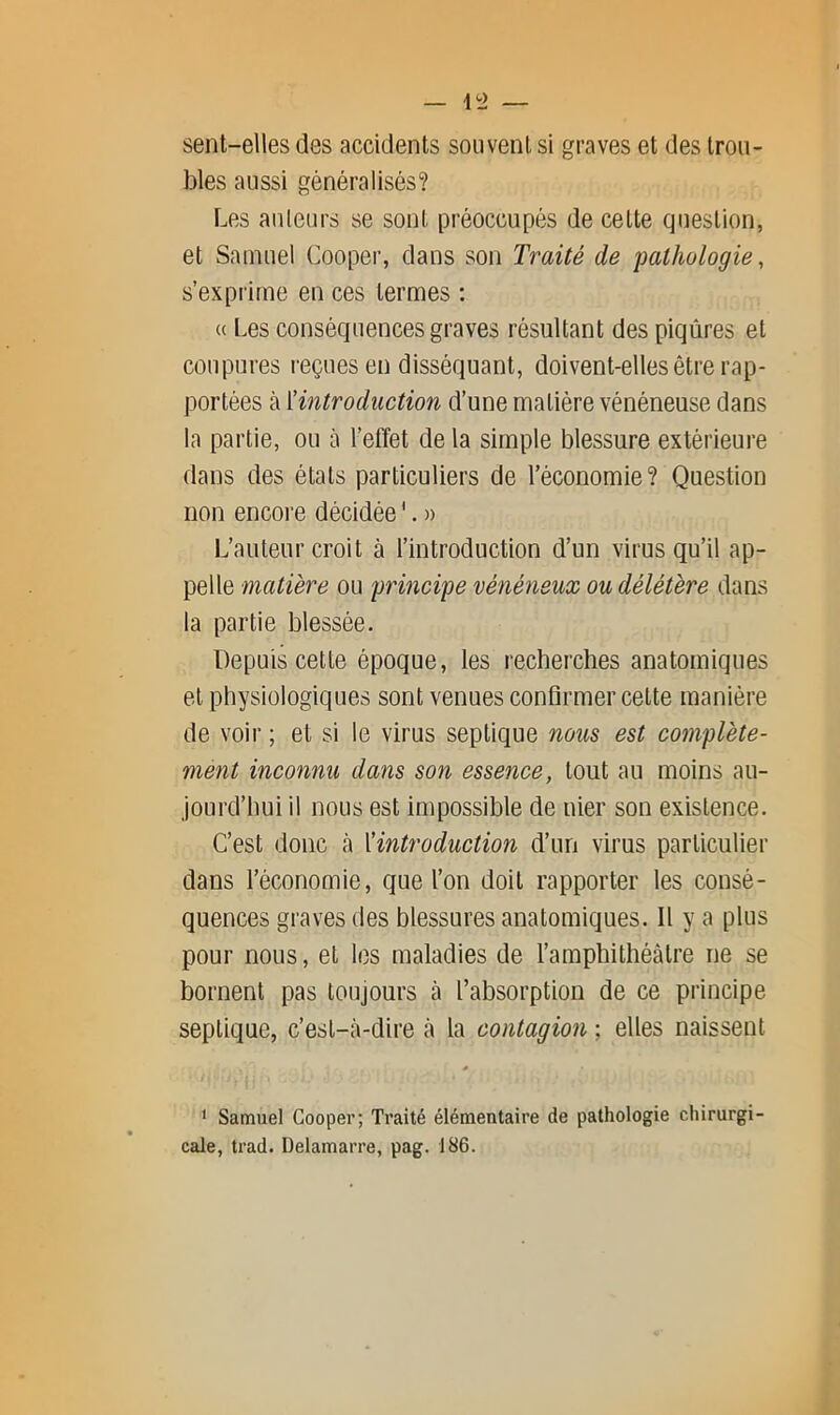 sent-elles des accidents souvent si graves et des trou- bles aussi généralisés? Les auteurs se sont préoccupés de cette question, et Samuel Cooper, dans son Traité de 'pathologie, s’exprime en ces termes : « Les conséquences graves résultant des piqûres et coupures reçues en disséquant, doivent-elles être rap- portées à ïintroduction d’une matière vénéneuse dans la partie, ou à l’effet de la simple blessure extérieure dans des états particuliers de l’économie? Question non encoi’e décidée '. » L’auteur croit à l’introduction d’un virus qu’il ap- pelle matière ou principe vénéneux ou délétère dans la partie blessée. Depuis cette époque, les recherches anatomiques et physiologiques sont venues confirmer cette manière de voir ; et si le virus septique nous est complète- ment inconnu dans son essence, tout au moins au- jourd’hui il nous est impossible de nier son existence. C’est donc à ^introduction d’un virus particulier dans l’économie, que l’on doit rapporter les consé- quences graves des blessures anatomiques. Il y a plus pour nous, et les maladies de l’amphithéâtre ne se bornent pas toujours cà l’absorption de ce principe septique, c’est-cà-dire à la contagion ; elles naissent ‘ Samuel Cooper; Traité élémentaire de pathologie chirurgi- cale, trad. Delamarre, pag. 186.