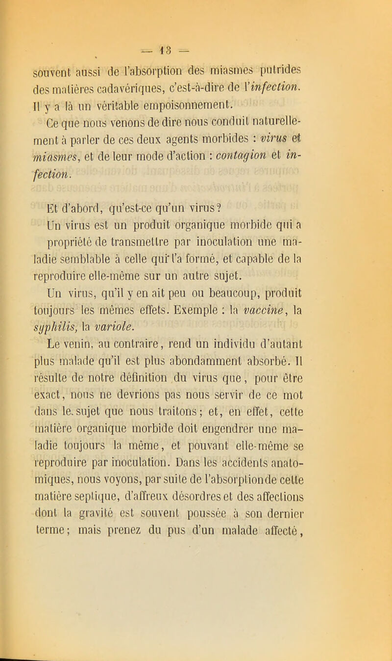 souvont aussi de l’absorption des miasmes {)utrides des malièi-es cadavérifiiies, c’est-à-dire de \infection. Il y a là un véritable empoisonnement. Ce que nous venons de dire nous conduit naturelle- ment à parler de ces deux agents morbides : virus et miasmes, et de leur mode d’action : contagion et in- fection. Et d’abord, qu’est-ce qu’un virus? Un virus est un produit organique morbide qui a propriété de transmettre par inoculation une ma- ladie semblable à celle qui'l’a formé, et capable de la reproduire elle-même sur un autre sujet. Un virus, qu’il y en ait peu ou beaucoup, produit toujours les mêmes effets. Exemple : la vaccine, la syphilis, la variole. Le venin, au contraire, rend un individu d’autant plus malade qu’il est plus abondamment absorbé. 11 résulte de notre déflnition du virus que, pour être exact, nous ne devrions pas nous servir de ce mot dans le.sujet que nous traitons; et, en effet, cette matière organique morbide doit engendrei' une ma- ladie toujours la même, et pouvant elle-même se reproduire par inoculation. Dans les accidents anato- miques, nous voyons, par suite de l’absorptionde cette matière septique, d’affreux désordres et désaffections dont la gravité est souvent poussée à son dernier terme; mais prenez du pus d’un malade affecté,