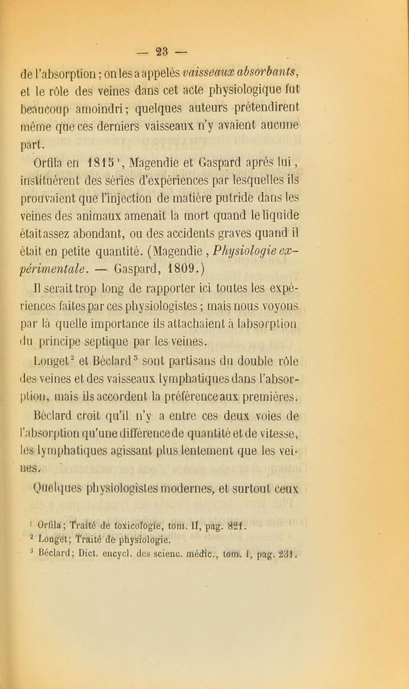 de l’absorplion ; onlesaappelési^a/sseaMaj absorbants, et le rôle des veines dans cet acte physiologique fut beaucoup amoindri; quelques auteurs prétendirent même que ces derniers vaisseaux n’y avaient aucune part. Orlila en 1815’, Magendie et Gaspard après lui, instituèrent des séries d’expériences par lesquelles ils prouvaient que l’injection de matière putride dans les veines des animaux amenait la mort quand le liquide était assez abondant, ou des accidents graves quand il était en petite quantité. (Magendie, Physiologie ex- périmentale. — Gaspard, 1809.) Il serait trop long de rapporter ici toutes les expé- riences faites par ces physiologistes ; mais nous voyons par là quelle importance ils attachaient à labsorplion du principe septique par les veines. Longet^ et Béclard^ sont partisans du double rôle des veines et des vaisseaux lymphatiques dans l’absor- ption, mais ils accordent la préférenceaux premières. Béclard croit qu’il n’y a entre ces deux voies de l’absorption qu’une différencede quantité et de vitesse, les lymphatiques agissant plus lentement que les vei- nes. Quelques physiologistes modernes, et surtout ceux ‘ Orfilà; Traité de toxicologie, totîï. if, pag. 821. Longet; Traité de physiologie. ^ Béclard; Dicl. eiicycl. des scienc. médic., loin. 1, pag. 231.