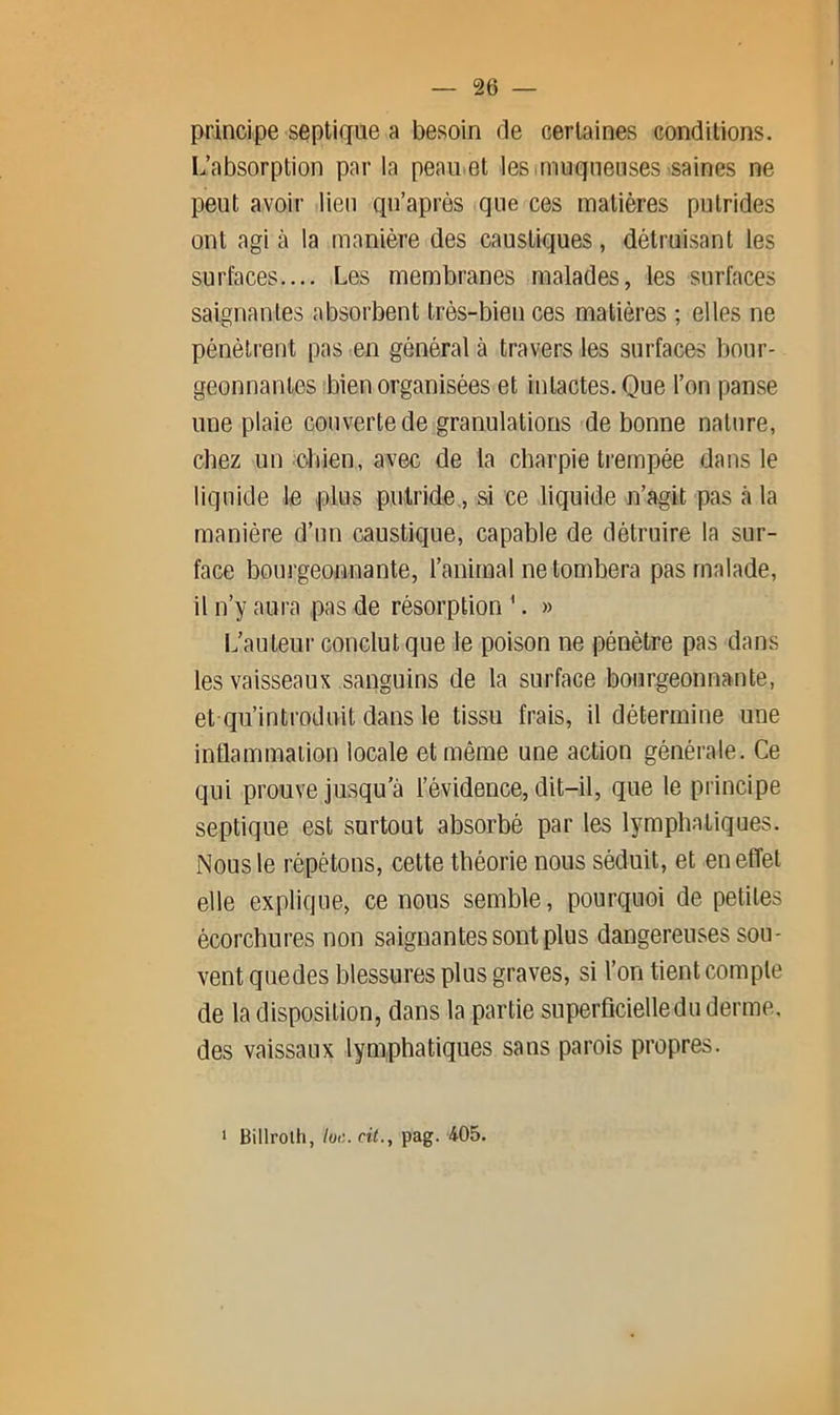 principe septique a besoin de certaines conditions. L’absorption par la peau^et les imuqnenses saines ne peut avoir lien qu’après que ces matières putrides ont agi à la manière des caustiques, détruisant les surfaces.... Les membranes malades, les surfaces saignantes absorbent très-bien ces matières ; elles ne pénètrent pas en général à travers les surfaces bour- geonnantes bien organisées et intactes. Que l’on panse une plaie couverte de granulations de bonne nature, chez un chien, avec de la charpie trempée dans le liquide le plus putride., si ce liquide n’agit pas à la manière d’un caustique, capable de détruire la sur- face bourgeonnante, l’animal ne tombera pas malade, il n’y aura pas de résorption '. » L’auteur conclut que le poison ne pénètre pas dans les vaisseaux sanguins de la surface bourgeonnante, et qu’introduit dans le tissu frais, il détermine une inflammation locale et même une action générale. Ce qui prouve jusqu’à l’évidence, dit-il, que le principe septique est surtout absorbé par les lymphatiques. Nous le répétons, cette théorie nous séduit, et en effet elle explique, ce nous semble, pourquoi de petites écorchures non saignantes sont plus dangereuses sou- vent quedes blessures plus graves, si l’on tient compte de la disposition, dans la partie superficielle du derme, des vaissaux lymphatiques sans parois propres. ‘ Billroth, loi'., cit., pag. 405.