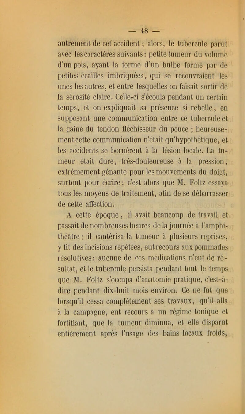 autrement de cet accident ; alors, le tubercule parut avec les caractères suivants: petite tumeur du volume d’un pois, ayant la forme d’un bulbe formé par de petites écailles imbriquées, qui se recouvraient les unes les autres, et entre lesquelles on faisait sortir de la sérosité claire. Cellerci s’écoula pendant un certain temps, et on expliquait sa présence si rebelle, en supposant une communication entre ce tubercule et la gaine du tendon fléchisseur du pouce ; beureuse- ment cette communication n’était qu’hypothétique,, et les accidents se bornèrent à la lésion locale. La tu- meur était dure, très-douleureuse à la pression, extrêmement gênante pour les mouvements du doigt, surtout pour écrire; c’est alors que M. Foltz essaya tous les moyens de traitement, afin de se débarrasser de cette affection. A cette époque, il avait beaucoup de travail et passait de nombreuses heures de la journée à l’amphi- thécâtre : il cautérisa la tumeur à plusieurs reprises, y fit des incisions répétées, eut recours aux pommades résolutives; aucune de ces médications n’eut de ré- sultat, et le tubercule persista pendant tout le temps que M. Foltz s’occupa d’anatomie pratique, c’est-à- dire pendant dix-huit mois environ. Ce ne fut que lorsqu’il cessa complètement ses travaux, qu’il alla à la campagne, eut recours à un régime tonique et fortifiant, que la tumeur diminua, et elle disparut entièrement après l’usage des bains locaux froids,