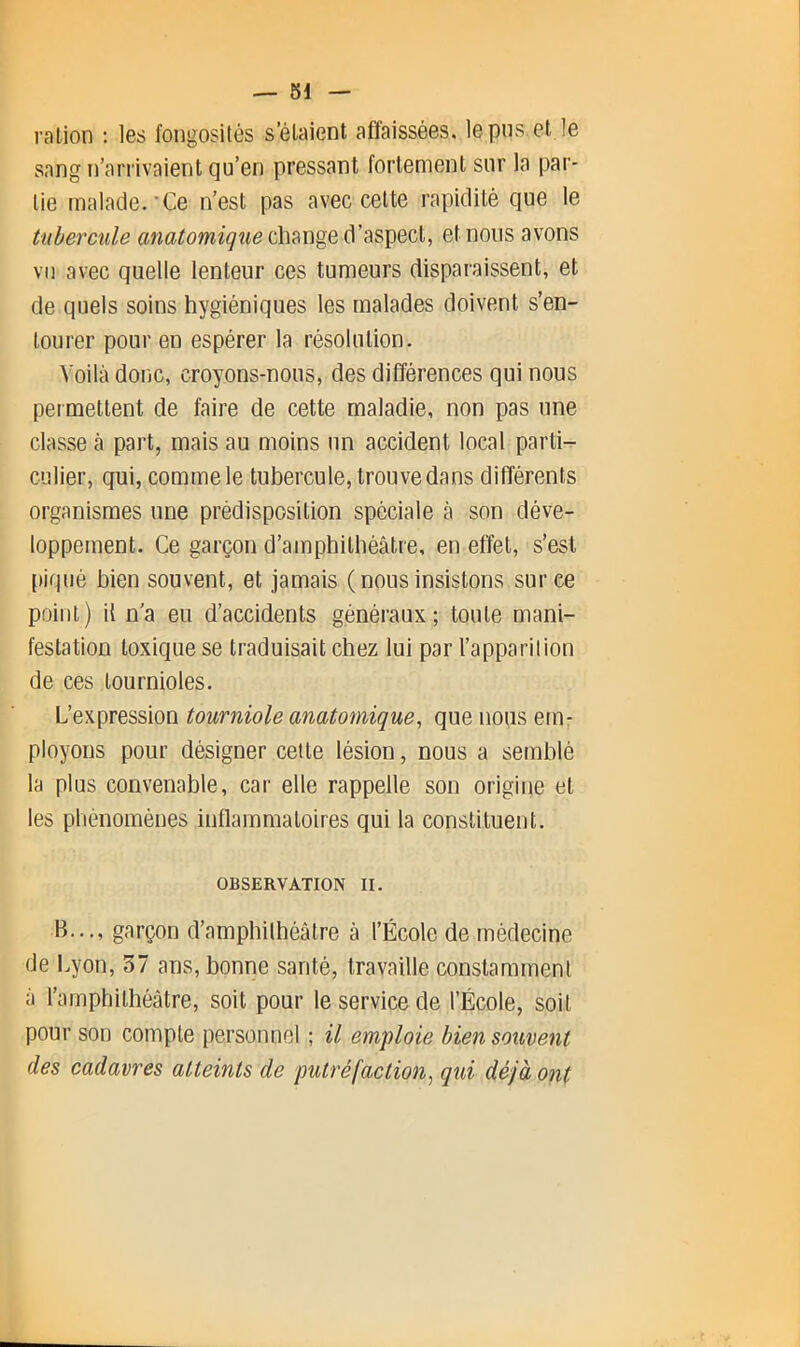 — SI ration : les fongosités s’élaient affaissées, le pus. et le sang n’arrivaient qu’en pressant fortement sur la par- tie malade.-Ce n’est pas avec cette rapidité que le tubercule anatomique change d’aspect, et nous avons vu avec quelle lenteur ces tumeurs disparaissent, et de quels soins hygiéniques les malades doivent s’en- tourer pour en espérer la résolution. Voilà donc, croyons-nous, des différences qui nous permettent de faire de cette maladie, non pas une classe à part, mais au moins un accident local parti-r culier, qui, comme le tubercule, trouve dans difl'érents organismes une prédisposition spéciale à son déve- loppement. Ce garçon d’amphithéâtre, en effet, s’est piqué bien souvent, et jamais ( nous insistons sur ce point) il n'a eu d’accidents généraux; toute mani- festation toxique se traduisait chez lui par l’apparilion de ces tournioles. L’expression tourniole anatomique, que nous em- ployons pour désigner cette lésion, nous a semblé la plus convenable, car elle rappelle son origine et les phénomènes inflammatoires qui la constituent. OBSERVATION II. B..., garçon d’amphithéâtre â l’École de médecine de Lyon, 37 ans, bonne santé, travaille constamment â l’amphithéâtre, soit pour le service de l’École, soit pour son compte personnel ; il emploie bien souvent des cadavres atteints de putréfaction, qui déjà ont
