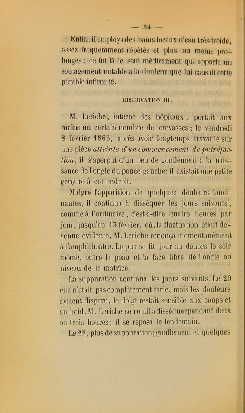 .^4 — Enfin, il employa des bains locaux d’ean très-froide, assez fréquemment répétés et plus ou moins pro- longés ; ce fut là le seul médicament qui apporta un soulagement notable à la douleur que lui causait cette pénible infirmité. OBSERVATION 111. M. Leriche, interne des hôpitaux, portait aux mains un certain nombre de crevasses ; le vendredi 8 février 1866, après avoir longtemps travaillé sur une pièce atteinte d'un commencement de 'putréfac- tion, il s’aperçut d’un peu de gonflement à la nais- sance de l’ongle du pouce gauche; il existait une petite gerçure à cet endroit. Malgré l’apparition de quelques douleurs lanci- nantes, il continua à disséquer les jours suivants, comme à l’ordinaire, c’est-à-dire quatre heures par jour, jusqu’au 15 février, où, la fluctuation étant de- venue évidente, M. Leriche renonça momentanément à l’amphithéâtre. Le pus se fit jour au dehors le soir même, entre la peau et la face libre de l’ongle au niveau de la matrice. La suppuration continua les jours suivants. Le 20 elle n’était pas complètement tarie, mais les douleurs avaient disparu, le doigt restait sensible aux coups et au froid. M. Leriche se remit à disséquer pendant deux ou trois heures; il se reposa le lendemain. Le 22, plus de suppuration; gonflement et quelques