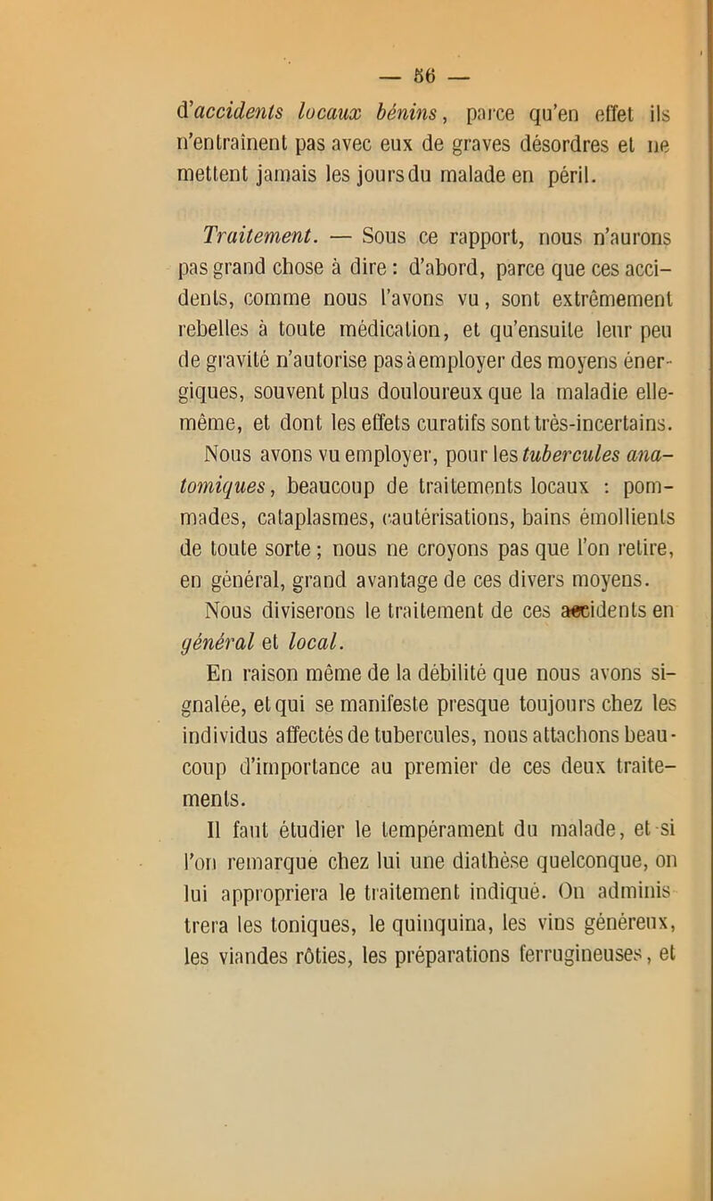 — 66 — ^'accidents locaux bénins, parce qu’en effet ils n’entraînent pas avec eux de graves désordres et ne mettent jamais les jours du malade en péril. Traitement. — Sous ce rapport, nous n’aurons pas grand chose à dire : d’abord, parce que ces acci- dents, comme nous l’avons vu, sont extrêmement rebelles à toute médication, et qu’ensuite leur peu de gravité n’autorise pas à employer des moyens éner- giques, souvent plus douloureux que la maladie elle- même, et dont les effets curatifs sont très-incertains. Nous avons vu employer, pour les tubercules ana- tomiques., beaucoup de traitements locaux ; pom- mades, cataplasmes, cautérisations, bains émollients de toute sorte ; nous ne croyons pas que l’on retire, en général, grand avantage de ces divers moyens. Nous diviserons le traitement de ces a«cidents en général et local. En raison même de la débilité que nous avons si- gnalée, et qui se manifeste presque toujours chez les individus affectés de tubercules, nous attachons beau- coup d’importance au premier de ces deux traite- ments. Il faut étudier le tempérament du malade, et si l’on remarque chez lui une diathèse quelconque, on lui appropriera le traitement indiqué. On adminis trera les toniques, le quinquina, les vins généreux, les viandes rôties, les préparations ferrugineuses, et