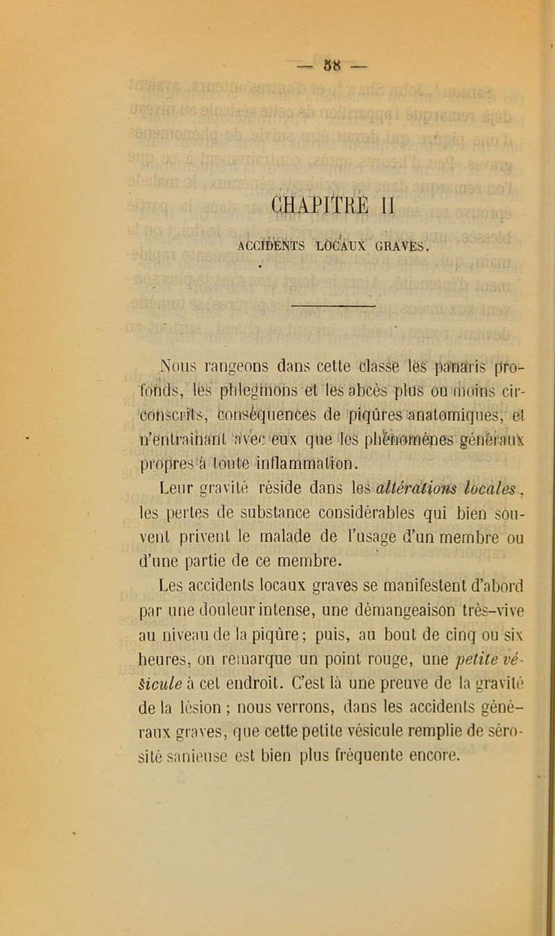 CHAPITRÉ 11 ACCIDENTS LOCAUX GRAVES. Nous rangeons dans cette classe léS panaris pro- fonds, lës plilegiDons et les abcès plus ou moins cir- conscri'ts, conséquences de piqûres anatomiques, et n’entraînant avec‘eux quelles pliénomênes génèianX propres a tonte inflammation. Leur gravité réside dans altérdlions locales, les pei’tes de substance considérables qui bien sou- vent privent le malade de l’usage d’un membre ou d’iine partie de ce membre. Les accidents locaux graves se manifestent d’abord par une douleur intense, une démangeaison très-vive au niveau de la piqûre; puis, au bout de cinq ou six heures, on remarque un point rouge, une petite vé- èicule à cet endroit. C’est là une preuve de la gravité de la lésion ; nous verrons, dans les accidents géné- raux graves, que cette petite vésicule remplie de séro- sité sanieuse est bien plus fréquente encore.