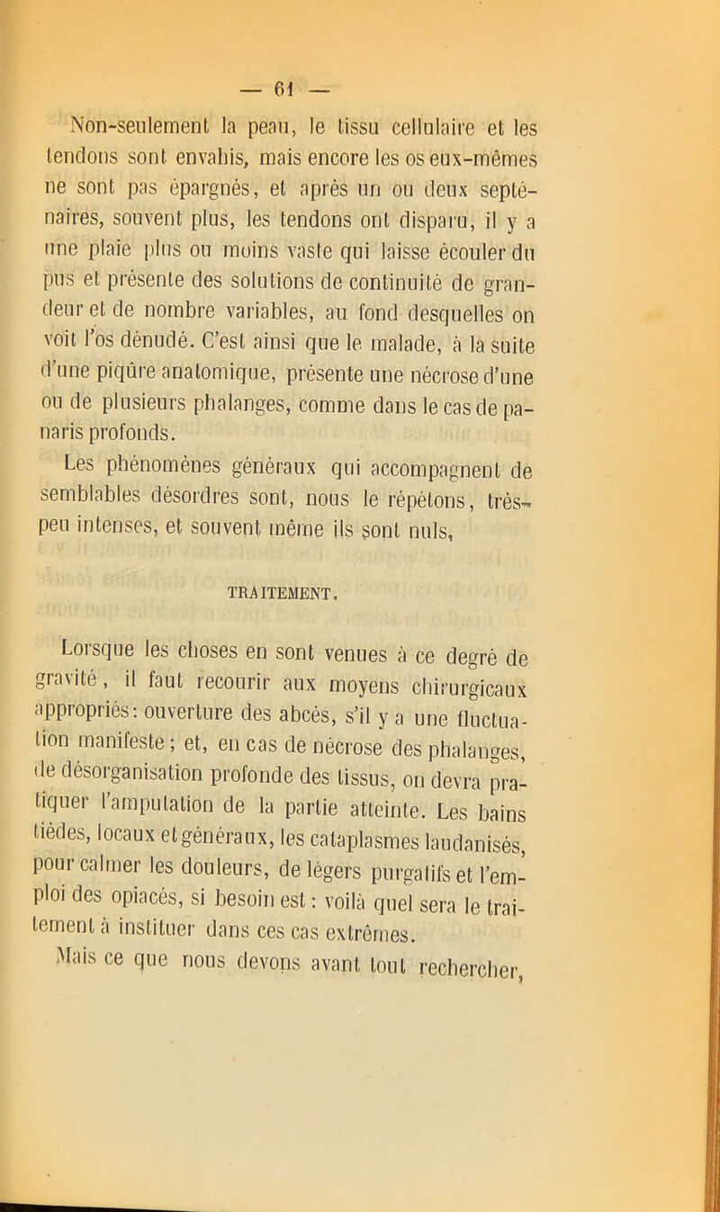 xNon-seiilemenli la peau, le tissu cellulaire et les tendons sont envahis, mais encore les os eux-mêmes ne sont pas épargnés, et après un ou deux septé- naires, souvent plus, les tendons ont disparu, il y a une plaie plus on moins vaste qui laisse écouler du pus et présente des solutions de continuité de gran- deur et de nombre variables, au fond desquelles on voit l’os dénudé. C’est ainsi que le malade, à la suite d’une piqûre anatomique, présente une nécrose d’une ou de plusieurs phalanges, comme dans le cas de pa- naris profonds. Les phénomènes généraux qui accompagnent de semblables désordres sont, nous le répétons, très- peu intenses, et souvent même ils sont nuis, TRj^lTEMENT. Lorsque les choses en sont venues à ce degré de gravité, il faut recourir aux moyens chiiurgicaux appropriés; ouverture des abcès, s’il y a une fluctua- tion manifeste; et, en cas de nécrose des phalanges, de désorganisation profonde des tissus, on devra pra- tiquer l’amputation de la partie atteinte. Les bains tiédes, locaux etgénéraux, les cataplasmes laudanisés, pour calmer les douleurs, de légers purgalifeet l’em- ploi des opiacés, si besoin est : voilà quel sera le trai- tement à instituer dans ces cas extrêmes. Mais ce que nous devons avant tout recbercher,