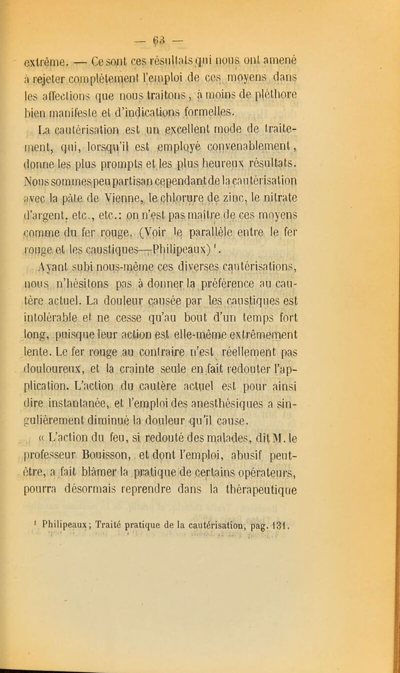 extrême. — Cesojil ces résiiltals qni nous ont amené à rejeter complètement l’emploi de ces moyens dans les atïections que nous traitons, à moins de plélliorc bien manifeste et d’indications formelles. La cautérisation est un excellent mode de traite- ment, qui, lorsqu’il est employé convenablement, donne les plus prompts et les plus heureux résultats. IVons sommespeu partisan cependantde la eau térisation avec la pcàle de Vienne, lecblorure de zinc, le nitrate d’argent, etc., etc.: on n’çst pas maître de ces moyens comme du fer rouge, (Voir le parallèle entre le fer ronge, et les caustiques—Philipeaux) ‘. Ayant subi nous-m,ême ces diverses cautérisations, nous n’hésitons pas à donner la préférence au cau- tère actuel. La douleur causée par les caustiques est intolérable et ne cesse qu’au bout d’un temps fort long, puisque leur action est elle-même extrêmement lente. Le fer rouge au contraire n’est réellement pas douloureux, et la crainte seule en fait redouter l’ap- plication. L’action du cautère actuel est pour ainsi dire instantanée, et l’emploi des anesthésiques a sin- gulièrement diminué la douleur qu'il cause. « L’action du feu, si redouté des malades, ditM. le professeur Bouisson, et dont l’emploi, abusif peut- être, a fait blâmer la pratique de certains opérateurs, pourra désormais reprendre dans la thérapeutique Philipeaux; Traité pratique de la cautérisation, pag. 131.