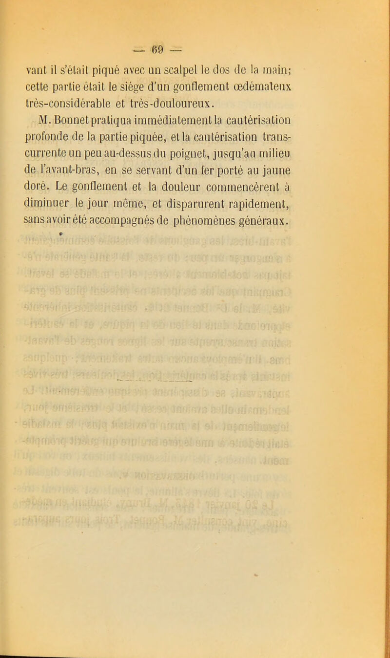 vaut il s’élail piqué avec un scalpel le dos de la main; celle parlie élail le siège d’un gonflemenl œdémaleiix Irés-considérable el Irès-douloureux. M. Bonnelpraliqua immédialemenlla caulérisalion profonde de la parlie piquée, ella caulérisalion Irans- ciirrenle un peu au-dessus du poignel, jusqu’au milieu de l’avant-bras, en se servant d’un fer porté au jaune doré. Le gonflemenl et la douleur commencèrent à diminuer le jour môme, et disparurent rapidement, sans avoir été accompagnés de phénomènes généraux. 9