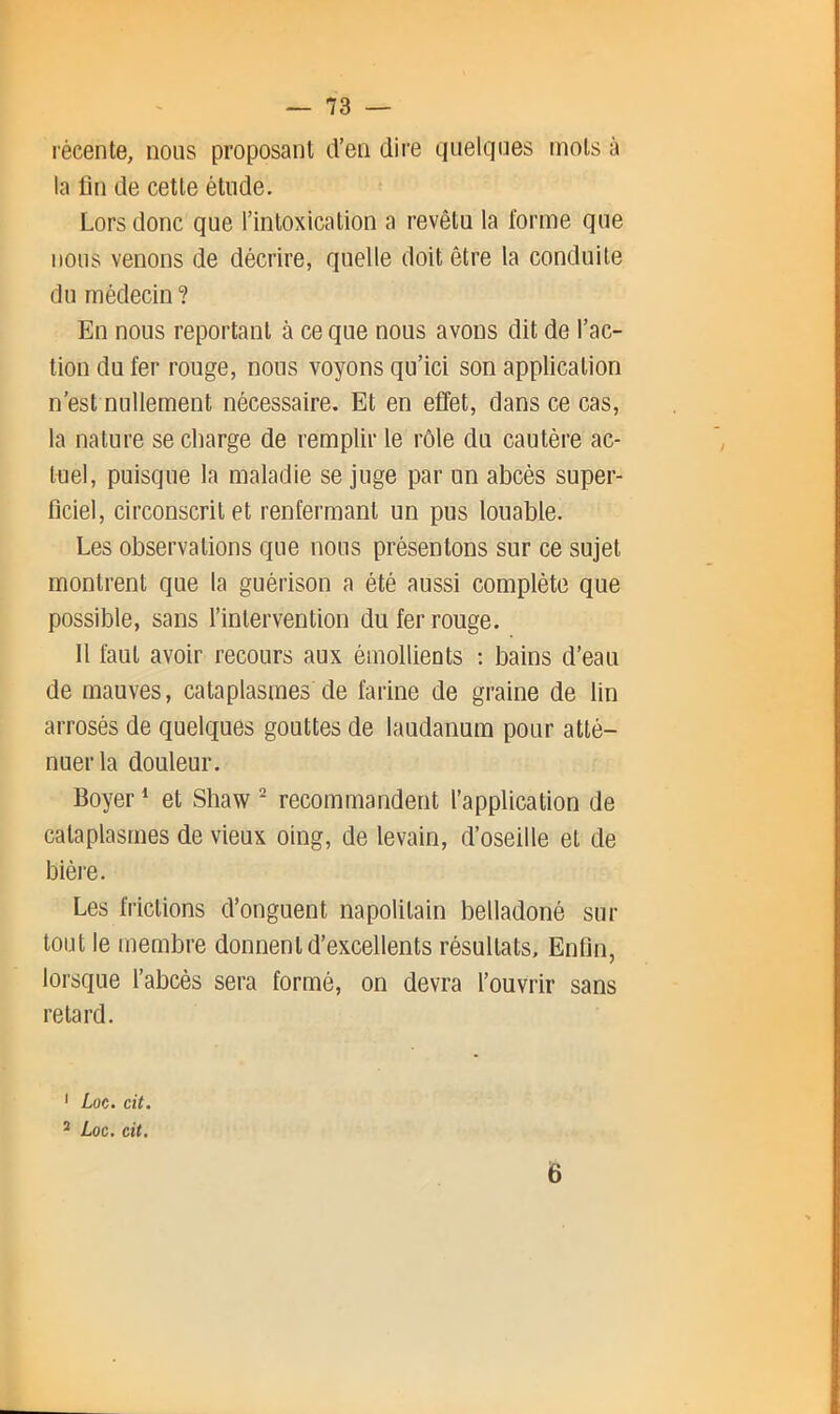 — 73 — récente, nous proposant d’en dire quelques mots à la fin de cette étude. Lors donc que l’intoxication a revêtu la forme que nous venons de décrire, quelle doit être la conduite du médecin ? En nous reportant à ce que nous avons dit de l’ac- tion du fer rouge, nous voyons qu’ici son application n’est nullement nécessaire. Et en effet, dans ce cas, la nature se charge de remplir le rôle du cautère ac- tuel, puisque la maladie se juge par un abcès super- ficiel, circonscrit et renfermant un pus louable. Les observations que nous présentons sur ce sujet montrent que la guérison a été aussi complète que possible, sans l’intervention du fer rouge. 11 faut avoir recours aux émollients ; bains d’eau de mauves, cataplasmes de farine de graine de lin arrosés de quelques gouttes de laudanum pour atté- nuer la douleur. Boyer * et Shaw ^ recommandent l’application de cataplasmes de vieux oing, de levain, d’oseille et de bière. Les frictions d’onguent napolitain belladoné sur tout le membre donnent d’excellents résultats. Enfin, lorsque l’abcès sera formé, on devra l’ouvrir sans retard. ' Loc. cit. ^ Loc, cit.