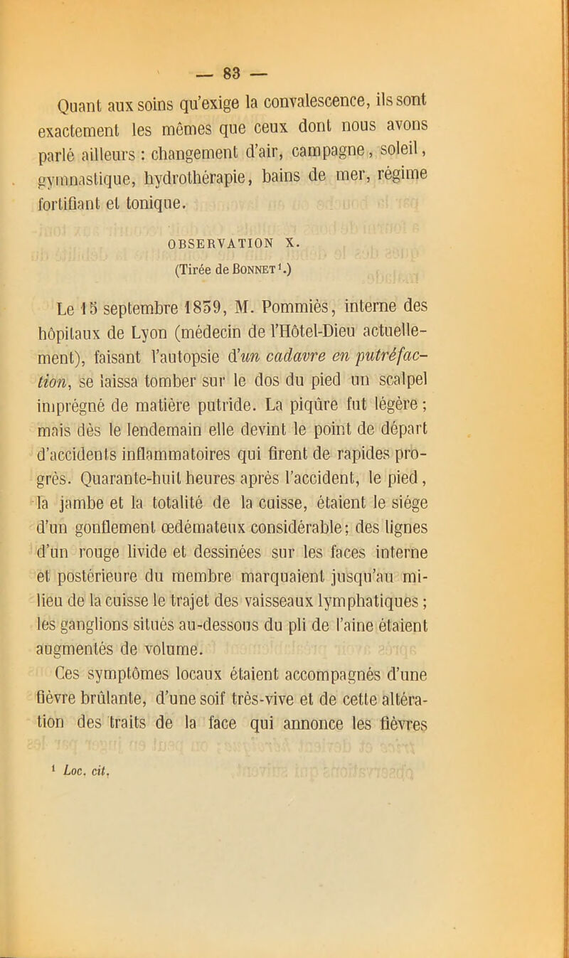 Quant aux soins qu’oxigo la convalosconce, ils sont exactement les mêmes que ceux dont nous avons parlé ailleurs : changement d’air, campagne, soleil, gymnastique, hydrothérapie, bains de mer, régime fortifiant et tonique. OBSERVATION X. (Tirée de Bonnet'.) Le 15 septembre 1859, M. Pommiès, interne des hôpitaux de Lyon (médecin de l’Hôtel-Dieu actuelle- ment), faisant l’autopsie d’w cadavre en putréfac- tion, se laissa tomber sur le dos du pied un scalpel imprégné de matière putride. La piqûre fut légère ; mais dès le lendemain elle devint le point de départ d’accidents inflammatoires qui firent de rapides pro- grès. Quarante-huit heures après l’accident, le pied, la jambe et la totalité de la cuisse, étaient le siège d’un gonflement œdémateux considérable; des lignes d’un rouge livide et dessinées sur les faces interne et postérieure du membre marquaient jusqu’au mi- lieu de la cuisse le trajet des vaisseaux lymphatiques ; les ganglions situés au-dessous du pli de l’aine étaient augmentés de volume. Ces symptômes locaux étaient accompagnés d’une fièvre brûlante, d’une soif très-vive et de cette altéra- tion des traits de la face qui annonce les flèwes ‘ Loc. cit.