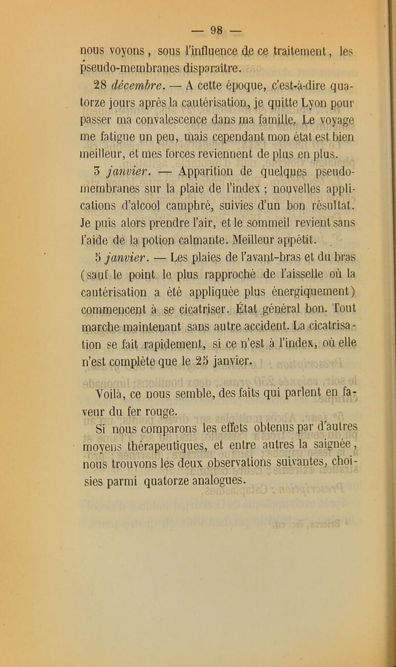 nous voyons , sous l’influence (ie ce traitement, les pseudo-membranes disparaître. 28 décembre. — A cette époque, c’est-à-dire qua- torze jours après la cautérisation, je quitte Lyon pour passer ma convalescence dans ma famiUç, Le voyage me fatigue un peu, mais cependant mon état est bien meilleur, et mes forces reviennent de plus en plus. 3 janvier. — Apparition de quelques pseudo- membranes sur la plaie de l’index ; nouvelles appli- cations d’alcool camphré, suivies d’un bon résultat. Je puis alors prendre l’air, et le sommeil revient sans l’aide de la potion calmante. Meilleur appétit. 5 janvier. — Les plaies de l’avant-bras et du bras (sauf le point le plus rapproché de l’aisselle où la cautérisation a été appliquée plus énergiquement) commencent à se cicatriser. État général bon. Tout marche maintenant sans autre accident. La cicatrisa- tion se fait rapidement, si ce n’est à l’index, où elle n’est complète que le 2.5 janvier. Voilà, ce nous semble, des faits qui parlent en fa- veur du fer rouge. Si nous comparons les effets obtenus par d’autres moyens thérapeutiques, et entre autres la saignée, nous trouvons les deux observations suivantes, choi- sies parmi quatorze analogues.