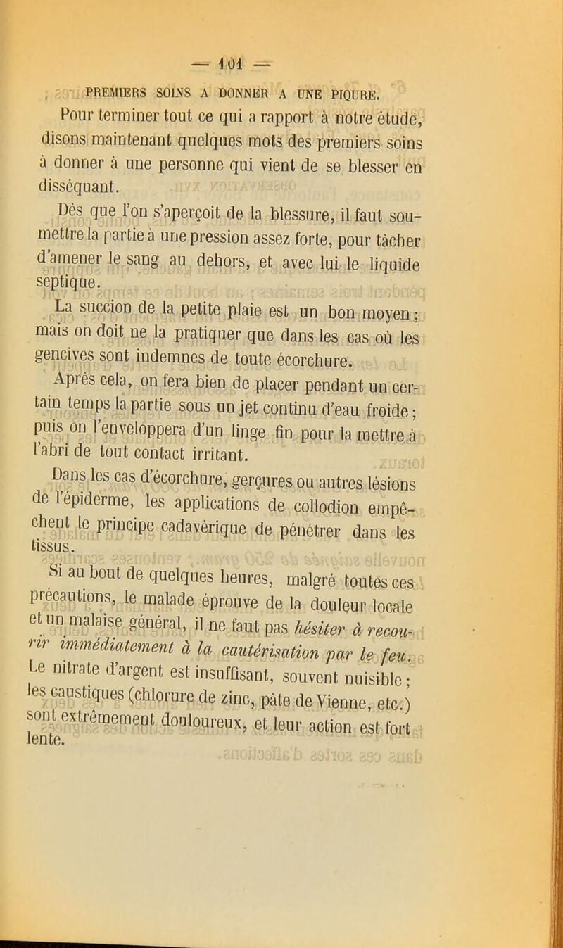 , PREMIERS SOINS A DONNER A UNE PIQURE. Pour terminer tout ce qui a rapport à notre étude, disons maintenant quelques mots des premiers soins à donner à une personne qui vient de se blesser en disséquant, Çés que l’on s’aperçoit de la blessure, il faut sou- mettre la partie à une pression assez forte, pour tâcher d’ainener le sang au dehors, et avec lui le liquide septique. La succion de la petite plaie est un bon moyen ; mais on doit ne la pratiquer que dans les cas où les gencives sont indemnes de toute écorchure. Après cela, on fera bien de placer pendant un cer- tain temps la partie sous un jet continu d’eau froide; puis on l’enveloppera d’un linge fin pour la mettre à 1 abri de tout contact irritant. Dans les cas d’écorchure, gerçures ou autres lésions de l’épiderme, les applications de collodion empô- cadavérique de pénétrer dans les tissus. Si au bout de quelques heures, malgré toutes ces précautions, le malade éprouve de la douleur locale et un malaise général, il ne faut pas hésiter à recou- rir immédiatement à la cautérisation par le feu. Le nitrate d’argent est insuffisant, souvent nuisible; es caustiques (chlorure de zinc, pâte devienne, etc.) sont extrêmement douloureux, et leur action est fort lente.