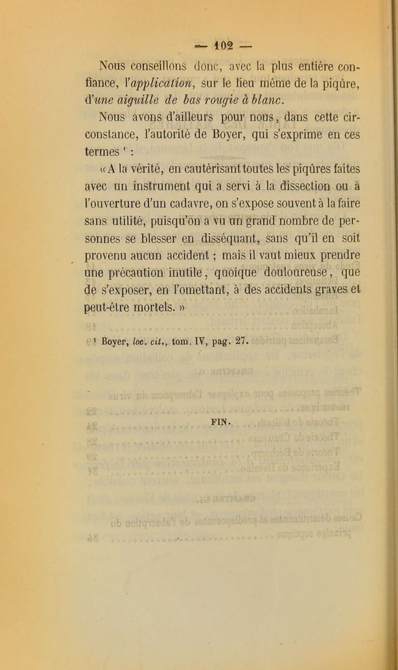 Nous conseillons donc, avec la plus entière con- fiance, \application, sur le lieu même de la piqûre, A'une aiguille de bas roupie à blanc. Nous avons d’ailleurs pour nous, dans cette cir- constance, l’autorité de Boyer, qui s’exprime en ces termes ^ ; U A la vérité, en cautérisant toutes les piqûres faites avec un instrument qui a servi à la dissection ou à l’ouverture d’un cadavre, on s’expose souvent à la faire sans utilité, puisqu’on a vu un grand nombre de per- sonnes se blesser en disséquant, sans qu’il en soit provenu aucun accident ; mais il vaut mieux prendre une précaution inutile, quoique douloureuse, que de s’exposer, en l’omettant, à des accidents graves et peut-être mortels. » 1 Boyer, loc. cit., tom. IV, pag. 27. FIN.