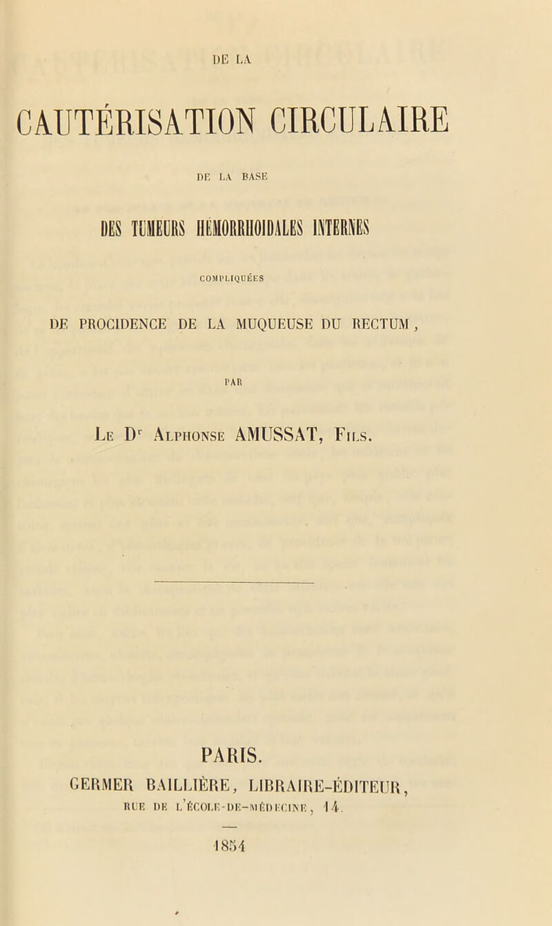 CAUTÉRISATION CIRCULAIRE DE LA BASE DES mis HË0MMI1S IMBRiIS COSI l’LIQUÉES DE PROCIDENCE DE LA MUQUEUSE DU RECTUM , PAR Le Dr Alphonse AMUSSAT, Fils. PARIS. GERMER BAILLIÈRE, LIBRAIRE-ÉDITEUR, BEE DE I.’ÊCOM!-OE—MÉDECINE , H. 1854