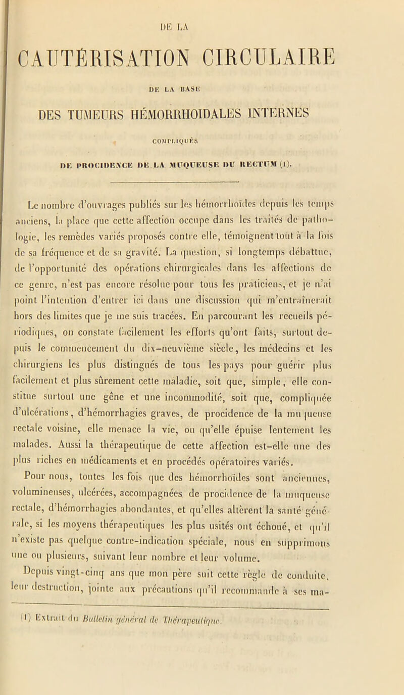 CAUTÉRISATION CIRCULAIRE DE LA BASE DES TUMEURS HÉMORRIIOIDALES INTERNES cojin.iqués DE PROCIDENCE DK LA MUQUEUSE l)U RECTUM (I). Le nombre d’ouvrages publiés sur les hémorrhoïdes depuis les temps anciens, la place que cette affection occupe dans les traités de patho- logie, les remèdes variés proposés contre elle, témoignent lotit à la lois de sa fréquence et de sa gravité. La question, si longtemps débattue, de l’opportunité des opérations chirurgicales dans les affections de ce genre, n’est pas encore résolue pour tous les praticiens, et je tu’ai point l’intention d’entrer ici dans une discussion qui m’entraînerait hors des limites que je me suis tracées. Eu parcourant les recueils pé- riodiques, on constate facilement les efforts qu’ont faits, surtout de- puis le commencement du dix-neuvième siècle, les médecins et les chirurgiens les plus distingués de tous les pays pour guérir plus facilement et plus sûrement cette maladie, soit que, simple, elle con- stitue surtout une gêne et une incommodité, soit que, compliquée d’ulcérations, d’hémorrhagies graves, de procidence de la mu jucuse rectale voisine, elle menace la vie, ou qu’elle épuise lentement les malades. Aussi la thérapeutique de cette affection est-elle une des plus riches en médicaments et en procédés opératoires variés. Pour nous, toutes les fois que des hémorrhoïdes sont anciennes, volumineuses, ulcérées, accompagnées de procidence de la muqueuse rectale, d hémorrhagies abondantes, et qu’elles altèrent la santé géné- rale, si les moyens thérapeutiques les plus usités ont échoué, et qu’il n existe pas quelque contre-indication spéciale, nous en supprimons une ou plusieurs, suivant leur nombre et leur volume. Depuis vingt-cinq ans que mon père suit cette règle de conduite, lem destruction, jointe aux précautions qu’il recommande à scs tna-