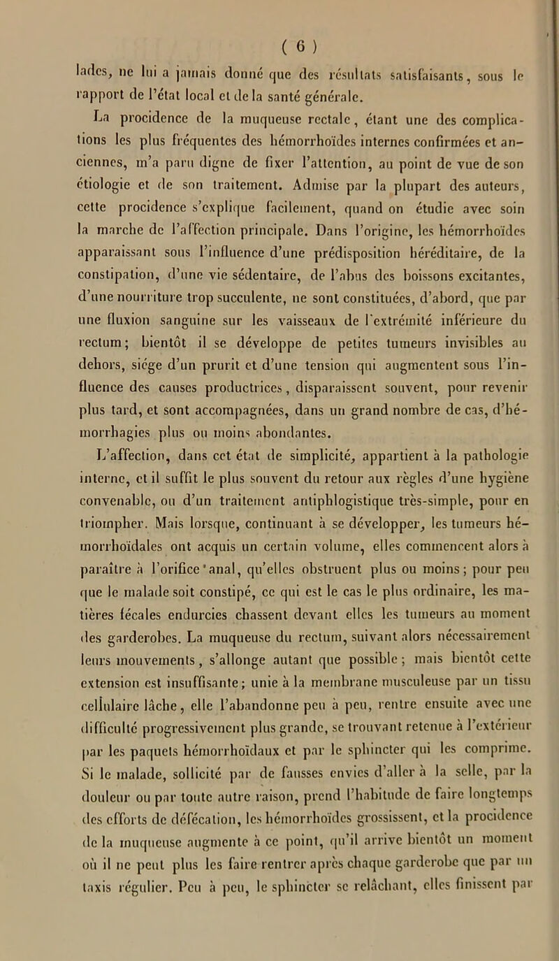 ladcs, ne lui a jamais donné que des résultats satisfaisants, sous le rapport de l’état local cl de la santé générale. La procidence de la muqueuse rectale, étant une des complica- tions les plus fréquentes des hémorrhoïdes internes confirmées et an- ciennes, m’a paru digne de fixer l’attention, au point de vue de son étiologie et de son traitement. Admise par la plupart des auteurs, cette procidence s’explique facilement, quand on étudie avec soin la marche de l’affection principale. Dans l’origine, les hémorrhoïdes apparaissant sous l’influence d’une prédisposition héréditaire, de la constipation, d’une vie sédentaire, de l’abus des boissons excitantes, d’une nourriture trop succulente, ne sont constituées, d’abord, que par une fluxion sanguine sur les vaisseaux de l'extrémité inférieure du rectum; bientôt il se développe de petites tumeurs invisibles au dehors, siège d’un prurit et d’une tension qui augmentent sous l’in- fluence des causes productrices, disparaissent souvent, pour revenir plus tard, et sont accompagnées, dans un grand nombre de cas, d’hé- morrhagies plus ou moins abondantes. L’affection, dans cet état de simplicité, appartient à la pathologie interne, et il suffit le plus souvent du retour aux règles d’une hygiène convenable, ou d’un traitement antiphlogistique très-simple, pour en triompher. Mais lorsque, continuant à se développer, les tumeurs hé- morrhoïdales ont acquis un certain volume, elles commencent alors à paraître à l’orifice'anal, qu’elles obstruent plus ou moins; pour peu que le malade soit constipé, ce qui est le cas le plus ordinaire, les ma- tières fécales endurcies chassent devant elles les tumeurs au moment des garderobes. La muqueuse du rectum, suivant alors nécessairement leurs mouvements , s’allonge autant que possible ; mais bientôt cette extension est insuffisante; unie à la membrane musculeuse par un tissu cellulaire lâche, elle l’abandonne peu à peu, rentre ensuite avec une difficulté progressivement plus grande, se trouvant retenue à l’extérieur par les paquets hémorrhoïdaux et par le sphincter qui les comprime. Si le malade, sollicité par de fausses envies d’aller à la selle, par la douleur ou par toute autre raison, prend l’habitude de faire longtemps des efforts de défécation, les hémorrhoïdes grossissent, et la procidence de la muqueuse augmente à ce point, qu’il arrive bientôt un moment où il ne peut plus les faire rentrer après chaque garderobe que par un taxis régulier. Peu à peu, le sphincter se relâchant, clics finissent par