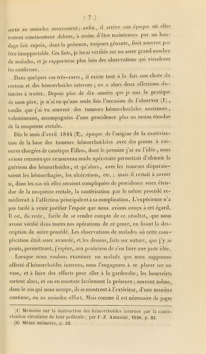 sortir au moindre mouvement; enfin, il arrive une époque où elles restent constamment dehors, à moins d’être maintenues par un ban- dage lait exprès, dont la présence, toujours gênante, finit souvent par être insupportable. Ces faits, je lésai vérifiés sur un assez grand nombre de malades, et je rapporterai plus loin des observations qui viendront les confirmer. Dans quelques cas très-rares, il existe tout à la fois une chute du rectum et des hémorrhoides internes ; on a alors deux affections dis- tinctes à traiter. Depuis plus de dix années que je suis la pratique de mon père, je n'ai eu qu’une seule fois 1 occasion de 1 obseivei (1 ) , tandis que j’ai vu souvent des tumeurs hémorrhoidalcs anciennes, volumineuses, accompagnées d’une procidence plus ou moins étendue de la muqueuse rectale. Dès le mois d’avril 1844 (2), époque de l’origine de la cautérisa- tion de la base des tumeurs hémorrhoidalcs avec des pinces à rai- nures chargées de caustique Filhos, dont le premier j’ai eu l’idée , nous avions reconnuque ce nouveau mode opératoire permettait d’obtenir la guérison des hémorrhoides, et qu’alors, avec les tumeurs disparais- saient les hémorrhagies, les ulcérations, etc. ; mais il restait à savoir si, dans les cas où elles seraient compliquées de procidence assez éten- due de la muqueuse rectale, la cautérisation par le même procédé re- médierait à l’alfection principaleetà sa complication. L’expérience n’a pas tardé à venir justifier l’espoir que nous avions conçu à cet égard. 11 est, du reste, facile de se rendre compte de ce résultat, que nous avons vérifié dans toutes nos opérations de ce genre, en lisant la des- cription de notre procédé. Les observations de malades où cette com- plication était assez avancée, et les dessins, faits sur nature, cpie j’y ai joints, permettront, j’espère, aux praticiens de s’en faire une piste idée. Lorsque nous voulons examiner un malade que nous supposons affecté d’hémorrhoïdes internes, nous l’engageons à se placer sur un vase, et à faire des efforts pour aller à la garderobe ; les bourrelets sortent alors, et on en constate facilement la présence ; souvent même, dans le cas qui nous occupe, ils se montrent à l’extérieur, d’une manière continue, ou au moindre effort. Mais comme il est nécessaire de juger (t) Mémoire sur la destruction des hcmorrlioïdes internes pur la cauté- risation circulaire de leur pédicule; par J -Z. Amussat, 1S30, p. 23. (2) Même mémoire, p. 32.