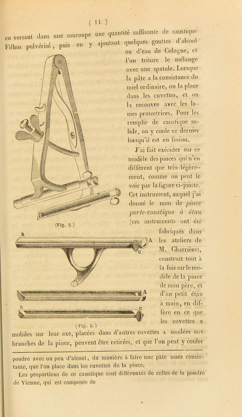 en veisaul dans une soucoupe une quantité suffisante .le c,us„,,ue Filin* pulvérisé, puis en y ajoutant quelques gouttes .1 alcoo ou cl eau de Cologne, et l’on triture le mélange avec une spatule. Lorsque ja pâte a la consistance du miel ordinaire, on la place dans les cuvettes, et on la recouvre avec les la- mes protectrices. Pour les remplir de caustique so- lide, on y coule ce dernier lorsqu’il est en fusion. J’ai fait exécuter sur ce modèle des pinces qui n’en diffèrent que très-légère- ment, comme on peut le voir par la figure ci-jointe. Cet instrument, auquel j’ai donné le nom de pince porte-caustique à étau instruments ont été fabriqués dans les ateliers de M. Charrièrc), construit tout <a la fois sur le mo- dèle de la pince de mon père, et d’un petit étau à main, en dif- fère en ce que les cuvettes b (Fig. 2.) (ces (Fig. 3.) mobiles sur leur axe, placées dans d’autres cuvettes a soudées aux branches de la pince, peuvent être retirées, et que l’on peut y couler poudre avec un peu d’alcool, de manière à faire une pâte assez consis- tante, que l’on place dans les cuvettes de la pince. Les proportions de ce caustique sont différentes de celles de la poudre de Vienne, qui est composée de