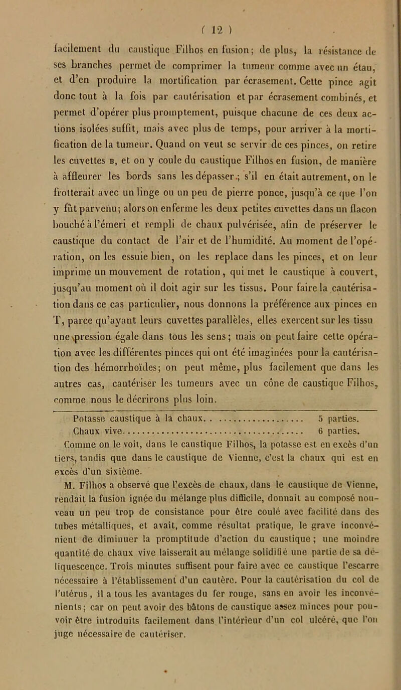 facilement du caustique Fillios en fusion ; déplus, la résistance de ses branches permet de comprimer la tumeur comme avec un étau, et d’en produire la mortification par écrasement. Cette pince agit donc tout à la fois par cautérisation et par écrasement combinés, et permet d’opérer plus promptement, puisque chacune de ces deux ac- tions isolées suffit, mais avec plus de temps, pour arriver à la morti- fication de la tumeur. Quand on veut se servir de ces pinces, on retire les cuvettes b, et on y coule du caustique Filhos en fusion, de manière à affleurer les bords sans les dépasser.; s’il en était autrement, on le frotterait avec un linge ou un peu de pierre ponce, jusqu’à ce que l’on y fût parvenu; alorson enferme les deux petites cuvettes dans un flacon bouché à l’émeri et rempli de chaux pulvérisée, afin de préserver le caustique du contact de l’air et de l’humidité. Au moment de l’opé- ration, on les essuie bien, on les replace dans les pinces, et on leur imprime un mouvement de rotation, qui met le caustique à couvert, jusqu’au moment où il doit agir sur les tissus. Pour faire la cautérisa- tion dans ce cas particulier, nous donnons la préférence aux pinces en T, parce qu’ayant leurs cuvettes parallèles, elles exercent sur les tissu une pression égale dans tous les sens; mais on peut faire cette opéra- tion avec les différentes pinces qui ont été imaginées pour la cautérisa- tion des hémorrhoïdes; on peut même, plus facilement que dans les autres cas, cautériser les tumeurs avec un cône de caustique Filhos, comme nous le décrirons plus loin. Potasse caustique à la chaux 5 parties. Chaux vive 6 parties. Comme on le voit, dans le caustique Filhos, la potasse est en excès d’un tiers, tandis que dans le caustique de Vienne, c’est la chaux qui est en excès d'un sixième. M. Filhos a observé que l’excès de chaux, dans le caustique de Vienne, rendait la fusion ignée du mélange plus difficile, donnait au composé nou- veau un peu trop de consistance pour être coulé avec facilité dans des tubes métalliques, et avait, comme résultat pratique, le grave inconvé- nient de diminuer la promptitude d’action du caustique; une moindre quantité de chaux vive laisserait au mélange solidifié une partie de sa dé- liquescence. Trois minutes suffisent pour faire avec ce caustique l’escarre nécessaire à l’établissement d’un cautère. Pour la cautérisation du col de l’utérus, il a tous les avantages du fer rouge, sans en avoir les inconvé- nients; car on peut avoir des bâtons de caustique assez, minces pour pou- voir être introduits facilement dans l’intérieur d’un col ulcéré, que l’on juge nécessaire de cautériser.