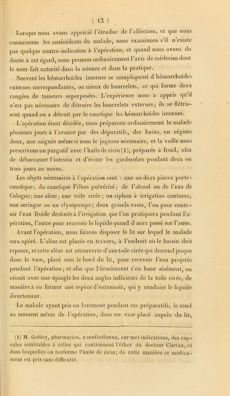 nous Lorsque nous avons apprécié l’étendue de 1 affection, et que connaissons les antécédents du malade, nous examinons s d n existe pas quelque contre-indication à l’opération; et quand nous avons du doute à cet égard, nous prenons ordinairement 1 avis de médecins dont le nom fait autorité dans la science et dans la pratique. Souvent les bémorrhoïdes internes se compliquent d bémorrhoïdes externes correspondantes, ou mieux de bourrelets, ce qui forme deux rangées de tumeurs superposées. L’expérience nous a appris qu’il n’est pas nécessaire de détruire les bourrelets externes ; ils se flétris- sent quand ou a détruit par le caustique les bémorrhoïdes internes. L’opération étant décidée, nous préparons ordinairement le malade plusieurs jours à l’avance par des dépuratifs, des bains, un régime doux, une saignée même si nous le jugeons nécessaire, et la veille nous prescrivons un purgatif avec l’huile de ricin (1), préparée à froid, alin de débarrasser l’intestin et d’éviter les garderobes pendant deux ou trois jours au moins. Les objets nécessaires à l’opération sont : une ou deux pinces porte- caustique; du caustique Fillios pulvérisé; de l’alcool ou de l’eau de Cologne; une alèze ; une toile cirée; un siphon à irrigation continue, une seringue ou un clysopoinpe; deux grands vases, l’un pour conte- nir l’eau froide destinée à l’irrigation que l’on pratiquera pendant l’o- pération, l’autre pour recevoir le liquide quand il aura passé sur l’anus. Avant l’opération, nous faisons disposer le lit sur lequel le malade sera opéré. L’alèze est placée en travers, à l’endroit où le bassin doit reposer, et cette alèze est recouverte d’une toile cirée qui descend jusque dans le vase, placé sous le bord du lit, pour recevoir l’eau projetée pendant l’opération; et afin que l’écoulement s’en fasse aisément, on réunit avec une épingle les deux angles inférieurs de la toile cirée, de manière à en former une espèce d’entonnoir, qui y conduise le liquide directement. Le malade ayant pris un lavement pendant ces préparatifs, le rend au moment même de l’opération, dans un vase placé auprès du lit, (l) M. Gobtey, pharmacien, a confectionné, sur mes indications, des cap- sules semblables à celles qui contiennent l'éther du docteur Clarlan, et dans lesquelles on renferme l’huile de ricin; de celle manière ce médica- ment est pris sans difficulté.