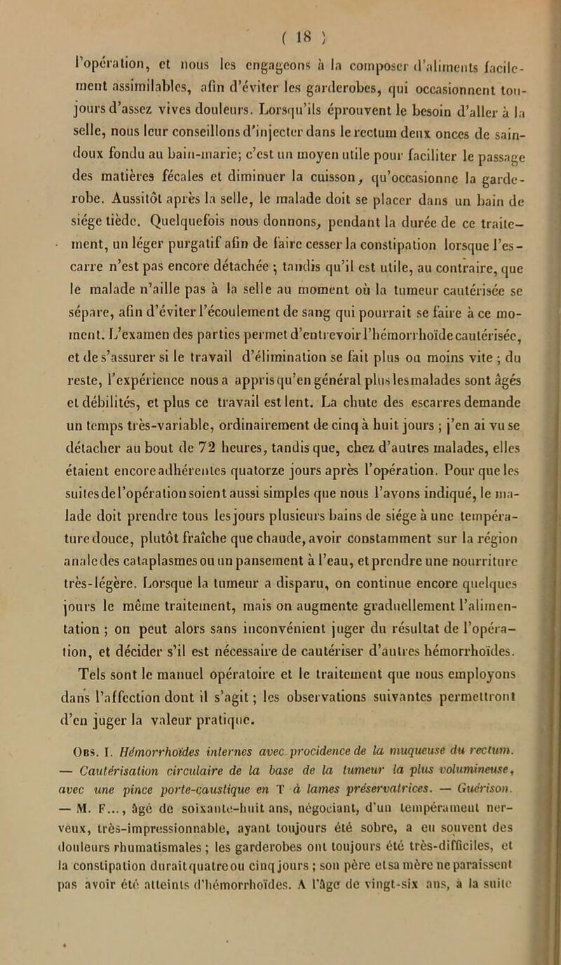 l’opération, et nous les engageons à la composer d’aliments facile- ment assimilables, afin d’éviter les garderobes, qui occasionnent tou- jours d’assez vives douleurs. Lorsqu’ils éprouvent le besoin d’aller à la selle, nous leur conseillons d'injecter dans le rectum deux onces de sain- doux fondu au bain-marie; c’est un moyen utile pour faciliter le passage des matières fécales et diminuer la cuisson, qu’occasionne la garde- robe. Aussitôt après la selle, le malade doit se placer dans un bain de siège tiède. Quelquefois nous donnons, pendant la durée de ce traite- ment, un léger purgatif afin de faire cesser la constipation lorsque l’es- carre n’est pas encore détachée } tandis qu’il est utile, au contraire, que le malade n’aille pas à la selle au moment on la tumeur cautérisée se sépare, afin d’éviter l’écoulement de sang qui pourrait se faire à ce mo- ment. L’examen des parties permet d’entrevoir l’hémorrhoïdecautérisée, et de s’assurer si le travail d’élimination se fait plus ou moins vite ; du reste, l’expérience nousa appris qu’en général plus lesmalades sont âgés et débilités, et plus ce travail est lent. La chute des escarres demande un temps très-variable, ordinairement de cinq à huit jours ; j’en ai vu se détacher au bout de 72 heures, tandis que, chez d’autres malades, elles étaient encore adhérentes quatorze jours après l’opération. Pour que les suitesdel’opérationsoient aussi simples que nous l’avons indiqué, le ma- lade doit prendre tous les jours plusieurs bains de siège à une tempéra- ture douce, plutôt fraîche que chaude, avoir constamment sur la région anale des cataplasmes ou un pansement à l’eau, et prendre une nourriture très-légère. Lorsque la tumeur a disparu, on continue encore quelques jours le même traitement, mais on augmente graduellement l’alimen- tation ; on peut alors sans inconvénient juger du résultat de l’opéra- tion, et décider s’il est nécessaire de cautériser d’autres hémorrhoides. Tels sont le manuel opératoire et le traitement que nous employons dans l’affection dont il s’agit; les observations suivantes permettront d’en juger la valeur pratique. Obs. I. Hémorrhoides internes avec procidence de la muqueuse du rectum. — Cautérisation circulaire de la base de la tumeur la plus volumineuse, avec une pince porte-caustique en T à lames préservatrices. — Guérison. — M. F..., ûgé de soixante-huit ans, négociant, d’un tempérament ner- veux, très-impressionnable, ayant toujours été sobre, a eu souvent des douleurs rhumatismales; les garderobes ont toujours été très-difficiles, et la constipation duraitquatreou cinqjours; son père elsamèreneparaisscnl pas avoir été atteints d'hémorrhoïdes. A l'âge de vingt-six ans, à la suite