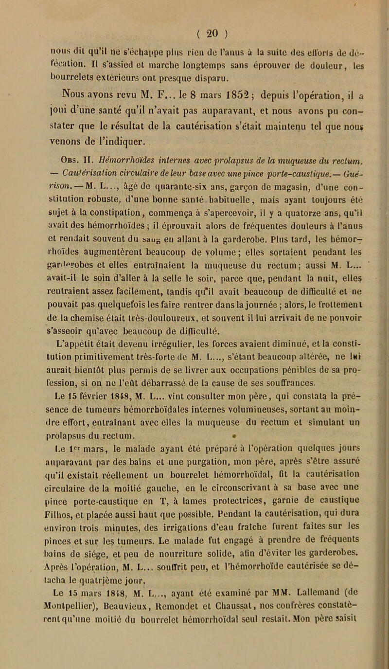 nous dit qu’il ne s’échappe plus rien de l’anus à la suite des étions de dé- fécation. Il s'assied et marche longtemps sans éprouver de douleur, les bourrelets extérieurs ont presque disparu. Nous avons revu M. F... le 8 mars 1852; depuis l’opération, il a joui d’une santé qu’il n’avait pas auparavant, et nous avons pu con- stater que le résultat de la cautérisation s’était maintenu tel que nous venons de l’indiquer. Obs. II. Hémorrhoiides internes avec prolapsus de la muqueuse du rectum. — Cautérisation circulaire de leur base avec une pince porte-caustique.— Gué- rison.— M. L..., âgé de quarante-six ans, garçon de magasin, d’une con- stitution robuste, d’une bonne santé habituelle, mais ayant toujours été sujet à la constipation, commença à s’apercevoir, il y a quatorze ans, qu'il avait des hémorrhoïdes ; il éprouvait alors de fréquentes douleurs à l’anus et rendait souvent du sauë en allant à la garderobe. Plus tard, les hémor- rhoïdes augmentèrent beaucoup de volume; elles sortaient peudant les gardorobes et elles entraînaient la muqueuse du rectum; aussi M. L... avait-il le soin d’aller à la selle le soir, parce que, pendant la nuit, elles rentraient assez facilement, tandis qu'il avait beaucoup de difficulté et ne pouvait pas quelquefois les faire rentrer dans la journée ; alors,le frottement de la chemise était très-douloureux, et souvent il lui arrivait de ne pouvoir s’asseoir qu’avec beaucoup de difficulté. L'appétit était devenu irrégulier, les forces avaient diminué, et la consti- tution primitivement très-forte de M. L..., s’étant beaucoup altérée, ne Imi aurait bientôt plus permis de se livrer aux occupations pénibles de sa pro- fession, si on ne l’eût débarrassé de la cause de ses souffrances. Le 15 février 1818, M. L... vint consulter mon père, qui constata la pré- sence de tumeurs hémorrhoïdales internes volumineuses, sortant au moin- dre effort, entraînant avec elles la muqueuse du rectum et simulant un prolapsus du rectum. • Le 1er mars, le malade ayant été préparé à l’opération quelques jours auparavant par des bains et une purgation, mon père, après s’être assuré qu'il existait réellement un bourrelet hémorrhoïdal, fit la cautérisation circulaire de la moitié gauche, en le circonscrivant à sa base avec une pince porte-caustique en T, à lames protectrices, garnie de caustique Filhos, et placée aussi haut que possible. Pendant la cautérisation, qui dura environ trois minutes, des irrigations d’eau fraîche furent faites sur les pinces et sur les tumeurs. Le malade fut engagé à prendre de fréquents bains de siège, et peu de nourriture solide, afin d’éviter les garderobes. Après l’opération, M. L... souffrit peu, et l’hémorrhoïde cautérisée se dé- tacha le quatrième jour. Le 15 mars 1818, M. L..., ayant été examiné par MM. Lallemand (de Montpellier), Beauvieux, Remondet et Chaussai, nos confrères constatè- rent qu’une moitié du bourrelet hémorrhoïdal seul restait. Mon père saisit