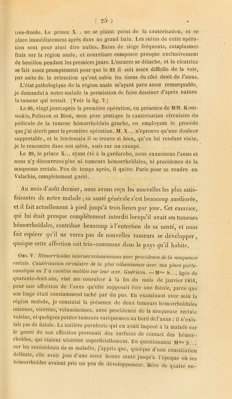 très-froide. Le prince X. . ne se plaint point de la cautérisation, et se place immédiatement après dans un grand bain. Les suites de celte opéra- tion sont pour ainsi dire milles. Bains de siège fréquents, cataplasmes frais sur la région anale, et nourriture composée presque exclusivement de bouillon pendant les premiers jours. L’escarre se détache, et la cicatrice se fait assez promptement pour que le 23 il soit assez difficile de la voir, par suite de la rétraction qu’ont subie les tissus du côté droit de l’anus. L’état pathologique de la région anale m’ayant paru assez remarquable, je demandai à notre malade la permission de faire dessiner d’après nature la tumeur qui restait. (Voir la tig. 7.) Le2G, vingt joursaprès la première opération, en présence de MM. Koul- soskis, Pelisson et Bion, mon père pratique la cautérisation circulaire du pédicule de la tumeur hémorrhoïdale gauche, en employant le procédé que j’ai décrit pour la première opération. M. X... n’éprouve qu’une douleur supportable, et le lendemain il se trouve si bien, qu’en lui rendant visite, je le rencontre dans son salon, assis sur un cauapé. Le 29, le prince X... ayant été à la garderobe, nous examinons l’anus et nous n’y découvrons plus ni tumeurs hémorrhoïdales, ni procidence de la muqueuse rectale. Peu de temps après, il quitte Paris pour se rendre en Valachie, complètement guéri. Au mois d’août dernier, nous avons reçu les nouvelles les plus satis- faisantes de notre malade ; sa santé générale s’est beaucoup améliorée, et il fait actuellement à pied jusqu’à trois lieues par jour. Cet exercice, qui lui était presque complètement interdit lorsqu’il avait ses tumeurs hémorrhoïdales, contribue beaucoup à l’entretien de sa santé, et nous fait espérer qu’il ne verra pas de nouvelles tumeurs se développer, quoique cette affection soit très-commune dans le pays qu’il habite. Obs. V. Himorrhoïdes internes volumineuses avec procidence de la muqueuse 7 eclale. Cautérisation cii'culaire de la plus volumineuse avec ma pince porte- caustique en T à cuvettes mobiles sur leur axe. Guérison. — Mm' S..., âgée de quarante-huit ans, vint me consulter à la fin du mois de janvier 1851, pour une affection de lunus quelle supposait être une fistule, parce que son linge était constamment taché par du pus. En examinant avec soin la région malade, je constatai la présence de deux tumeurs hémorrhoïdales internes, ulcérées, volumineuses, avec procidence de la muqueuse rectale voisine, etquelques petites tumeurs variqueuses au bord del’anus ; il n’exis- tait pas de fistule. La matière purulente qui en avait imposé à la malade sur le genre de son affection provenait des surfaces de contact des hémor- rhoïdes, qui étaient ulcérées superficiellement. En questionnant M®° S. sur les antécédents de sa maladie, j’appris que, quoique d’une constitution délicate, elle avait joui d’une assez bonne santé jusqu’à l’époque où ses liemorrhoides avaient pris un peu de développement. Mère de quatre en-