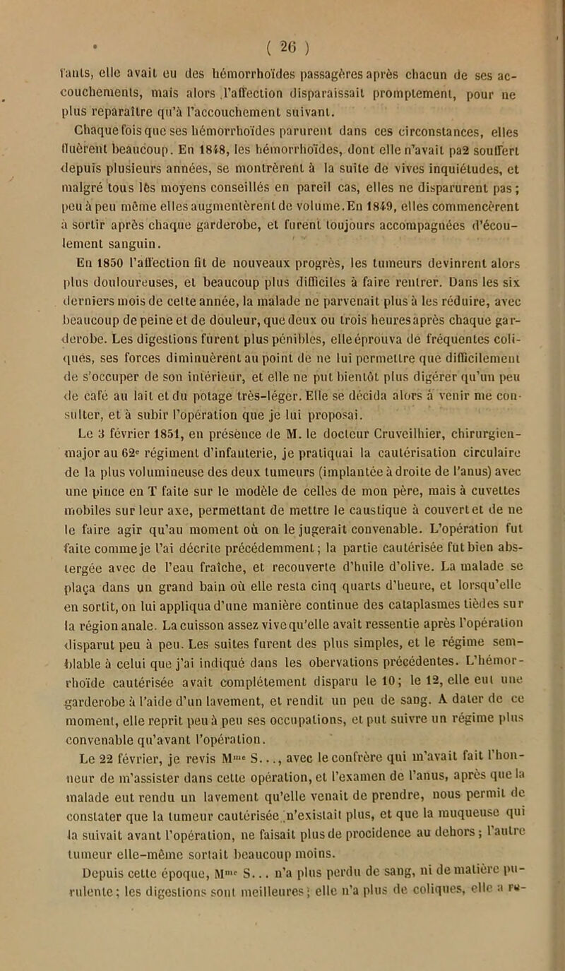 l'anls, elle avait ou des hémorrhoïdes passagères après chacun de ses ac- couchements, mais alors .l'affection disparaissait promptement, pour ne plus reparaître qu’à l’accouchement suivant. Chaque fois que ses hémorrhoïdes parurent dans ces circonstances, elles Huèrent beaucoup. En 1858, les hémorrho'idos, dont elle n’avait pa2 souffert depuis plusieurs années, se montrèrent à la suite de vives inquiétudes, et malgré tous lès moyens conseillés en pareil cas, elles ne disparurent pas; peu à peu môme elles augmentèrent de volume.En 1859, elles commencèrent à sortir après chaque garderobe, et furent toujours accompagnées d’écou- lement sanguin. En 1850 l’affection lit de nouveaux progrès, les tumeurs devinrent alors plus douloureuses, et beaucoup plus difficiles à faire rentrer. Dans les six derniers mois de celte année, la malade ne parvenait plus 5 les réduire, avec beaucoup de peine et de douleur, que deux ou trois heures après chaque gar- derobe. Les digestions furent plus pénibles, clieéprouva de fréquentes coli- ques, ses forces diminuèrent au point de ne lui permettre que difficilement de s’occuper de son intérieur, et elle ne put bientôt plus digérer qu’un peu de café au lait et du potage très-léger. Elle se décida alors à venir me con- sulter, et à subir l’opération que je lui proposai. Le 3 février 1851, en présence de M. le docteur Cruvcilhier, chirurgien- major au 62e régiment d’infanterie, je pratiquai la cautérisation circulaire de la plus volumineuse des deux tumeurs (implantée à droite de l’anus) avec une pince en T faite sur le modèle de celles de mon père, mais à cuvettes mobiles sur leur axe, permettant de mettre le caustique à couvert et de ne le faire agir qu’au moment où on le jugerait convenable. L’opération fut faite comme je l’ai décrite précédemment; la partie cautérisée fut bien abs- tergée avec de l’eau fraîche, et recouverte d’huile d’olive. La malade se plaça dans un grand bain où elle resta cinq quarts d’heure, et lorsqu’elle en sortit, on lui appliqua d’une manière continue des cataplasmes tièdes sur la région anale. La cuisson assez vive qu’elle avait ressentie après l’opération disparut peu à peu. Les suites furent des plus simples, et le régime sem- blable à celui que j’ai indiqué dans les obervations précédentes. L’hémor- rhoïde cautérisée avait complètement disparu le 10; le 12, elle eut une garderobe à l’aide d’un lavement, et rendit un peu de saDg. A dater de ce moment, elle reprit peu à peu ses occupations, et put suivre un régime plus convenable qu’avant l’opération. Le 22 février, je revis Mmc S..., avec le confrère qui m'avait fait 1 hon- neur de m’assister dans celle opération, et l’examen de l’anus, après que la malade eut rendu un lavement qu’elle venait de prendre, nous permit de constater que la tumeur cautérisée n’existait plus, et que la muqueuse qui la suivait avant l'opération, ne faisait plus de procidence au dehors ; l autre tumeur elle-même sortait beaucoup moins. Depuis cette époque, Mmc S... n’a plus perdu de sang, ni de matière pu- rulente; les digestions sont meilleures; elle n’a plus de coliques, elle a ru-