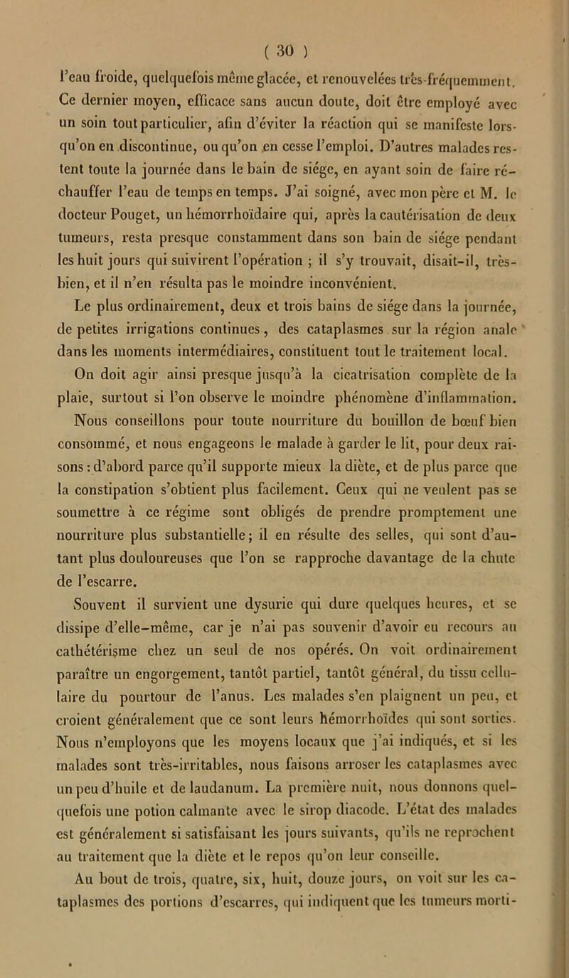 l’eau froide, quelquefois même glacce, et renouvelées très-fréquemment. Ce dernier moyen, efficace sans aucun doute, doit être employé avec un soin tout particulier, afin d’éviter la réaction qui se manifeste lors- qu’on en discontinue, ou qu’on en cesse l’emploi. D’autres malades res- tent toute la journée dans le bain de siège, en ayant soin de faire ré- chauffer l’eau de temps en temps. J’ai soigné, avec mon père cl M. le docteur Pouget, un hémorrhoïdaire qui, apres la cautérisation de deux tumeurs, resta presque constamment dans son bain de siège pendant les huit jours qui suivirent l’opération ; il s’y trouvait, disait-il, très- bien, et il n’en résulta pas le moindre inconvénient. Le plus ordinairement, deux et trois bains de siège dans la journée, de petites irrigations continues, des cataplasmes sur la région anale dans les moments intermédiaires, constituent tout le traitement local. On doit agir ainsi presque jusqu’à la cicatrisation complète de la plaie, surtout si l’on observe le moindre phénomène d’inflammation. Nous conseillons pour toute nourriture du bouillon de bœuf bien consommé, et nous engageons le malade à garder le lit, pour deux rai- sons : d’abord parce qu’il supporte mieux la diète, et de plus parce que la constipation s’obtient plus facilement. Ceux qui ne veulent pas se soumettre à ce régime sont obligés de prendre promptement une nourriture plus substantielle; il en résulte des selles, qui sont d’au- tant plus douloureuses que l’on se rapproche davantage de la chute de l’escarre. Souvent il survient une dysurie qui dure quelques heures, et se dissipe d’elle-mêmc, car je n’ai pas souvenir d’avoir eu recours au cathétérisme chez un seul de nos opérés. On voit ordinairement paraître un engorgement, tantôt partiel, tantôt général, du tissu cellu- laire du pourtour de l’anus. Les malades s’en plaignent un peu, et croient généralement que ce sont leurs hémorrhoïdes qui sont sorties. Nous n’employons que les moyens locaux que j’ai indiqués, et si les malades sont très-irritables, nous faisons arroser les cataplasmes avec un peu d’huile et de laudanum. La première nuit, nous donnons quel- quefois une potion calmante avec le sirop diacodc. L’état des malades est généralement si satisfaisant les jours suivants, qu’ils ne reprochent au traitement que la diète et le repos qu’on leur conseille. Au bout de trois, quatre, six, huit, douze jours, on voit sur les ca- taplasmes des portions d’escarres, qui indiquent que les tumeurs morti-