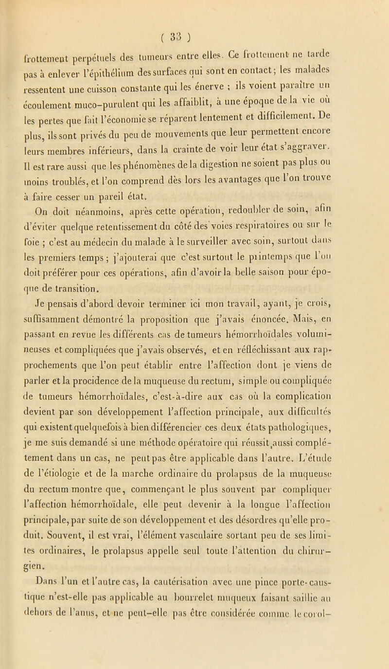 frottement perpétuels des tumeurs entre elles. Ce frottement ne tarde pas à enlever l’épithélium des surfaces qui sont en contact; les malades ressentent une cuisson constante qui les énerve ; ils voient paraître un écoulement muco-purulent qui les affaiblit, à une époque delà vie où les pertes que fait l’économie se réparent lentement et difficilement. De plus, ils sont privés du peu de mouvements que leur permettent encore leurs membres inférieurs, dans la crainte de von leui état s agBiavei. Il est rare aussi que les phénomènes de la digestion ne soient pas plus ou moins troublés, et l’on comprend dès lors les avantages que 1 on trouve à faire cesser un pareil état. On doit néanmoins, après cette opération, redoubler de soin, afin d’éviter quelque retentissement du côté des voies respiratoires ou sur le foie ; c’est au médecin du malade à le surveiller avec soin, surtout dans les premiers temps; j’ajouterai que c’est surtout le piintcmps que 1 un doit préférer pour ces opérations, afin d’avoir la belle saison pour épo- que de transition. Je pensais d’abord devoir terminer ici mon travail, ayant, je crois, suffisamment démontré la proposition que j’avais énoncée. Mais, en passant en revue les différents cas de tumeurs hémorrhoïdales volumi- neuses et compliquées que j’avais observés, et en réfléchissant aux rap- prochements que l’on peut établir entre l’affection dont je viens de parler et la procidence de la muqueuse du rectum, simple ou compliquée de tumeurs hémorrhoïdales, c’est-à-dire aux cas où la complication devient par son développement l’affection principale, aux difficultés qui existent quelquefois à bien différencier ces deux états pathologiques, je me suis demandé si une méthode opératoire qui réussittaussi complè- tement dans un cas, ne peut pas être applicable dans l’autre. L’étude de l’étiologie et de la marche ordinaire du prolapsus de la muqueuse du rectum montre que, commençant le plus souvent par compliquer l’affection hémorrhoïdale, elle peut devenir à la longue l’affection principale, par suite de son développement et des désordres qu’elle pro- duit. Souvent, il est vrai, l’élément vasculaire sortant peu de ses limi- tes ordinaires, le prolapsus appelle seul toute l’attention du chirur- gien. Dans l’un et l’autre cas, la cautérisation avec une pince porte-caus- tique n’cst-clle pas applicable au bourrelet muqueux faisant saillie au dehors de l’anus, cl ne peut-elle pas être considérée comme lecorol-