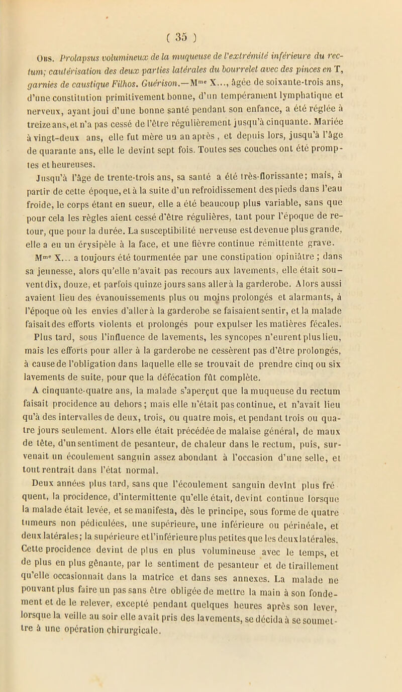 (jus. prolapsus volumineux de la muqueuse de l’extrémité inférieure du rec- tum; cautérisation des deux parties latérales du bourrelet avec des pinces en T, garnies de caustique Filhos. Guérison.— Mme X..., âgée de soixante-trois ans, d’une constitution primitivement bonne, d’un tempérament lymphatique et nerveux, ayant joui d’une bonne santé pendant son enfance, a été réglée à treize ans,et n’a pas cessé de l'être régulièrement jusqu à cinquante. Mariée à vingt-deux ans, elle fut mère un an après , et depuis lors, jusqu à 1 âge de quarante ans, elle le devint sept fois. Toutes ses couches ont été promp- tes et heureuses. Jusqu’à l’âge de trente-trois ans, sa santé a été très-florissante; mais, à partir de cette époque, et à la suite d’un refroidissement des pieds dans l’eau froide, le corps étant en sueur, elle a été beaucoup plus variable, sans que pour cela les règles aient cessé d'être régulières, tant pour l’époque de re- tour, que pour la durée. La susceptibilité nerveuse est devenue plus grande, elle a eu un érysipèle à la face, et une fièvre continue rémittente grave. Mme X... a toujours été tourmentée par une constipation opiniâtre ; dans sa jeunesse, alors qu’elle n’avait pas recours aux lavements, elle était sou- ventdix, douze, et parfois quinze jours sans aller à la garderobe. Alors aussi avaient lieu des évanouissements plus ou mojns prolongés et alarmants, à l’époque où les envies d’aller à la garderobe se faisaient sentir, et la malade faisait des efforts violents et prolongés pour expulser les matières fécales. Plus tard, sous l’influence de lavements, les syncopes n’eurent plus lieu, mais les efforts pour aller à la garderobe ne cessèrent pas d’être prolongés, à cause de l’obligation dans laquelle elle se trouvait de prendre cinq ou six lavements de suite, pour que la défécation fût complète. A cinquante-quatre ans, la malade s’aperçut que la muqueuse du rectum faisait procidence au dehors; mais elle n’était pas continue, et n’avait lieu qu’à des intervalles de deux, trois, ou quatre mois, et pendant trois ou qua- tre jours seulement. Alors elle était précédée de malaise général, de maux de tête, d’un sentiment de pesanteur, de chaleur dans le rectum, puis, sur- venait un écoulement sanguin assez abondant à l’occasion d’une selle, et tout rentrait dans l’état normal. Deux années plus lard, sans que l’écoulement sanguin devint plus fré quent, la procidence, d’intermittente qu’elle était, devint continue lorsque la malade était levée, et se manifesta, dès le principe, sous forme de quatre tumeurs non pédiculées, une supérieure, une inférieure ou périnéale, et deux latérales; la supérieure etl’inférieure plus petites que les deux latérales. Cette procidence devint déplus en plus volumineuse avec le temps, et de plus en plus gênante, par le sentiment de pesanteur et de tiraillement qu’elle occasionnait dans la matrice et dans ses annexes. La malade ne pouvant plus faire un pas sans être obligée de mettre la main à son fonde- ment et de le relever, excepté pendant quelques heures après son lever, lorsque la veille au soir elle avait pris des lavements, se décida à se soumet- tre à une opération chirurgicale.