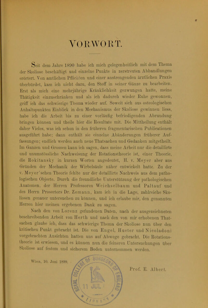 VORWORT. Seit dein Jahre 1890 habe ich mich gelegenheitlich mit dem Thema der Skoliose beschäftigt und einzelne Punkte in zerstreuten Abhandlungen erörtert. Von amtlichen Pflienten und einer anstrengenden ärztlichen Praxis überbürdet, kam ich nicht dazu, den Stoff in seiner Gänze zu bearbeiten. Erst als mich eine mehijährige Kränklichkeit gezwungen hatte, meine Thätigkeit einzuschränken und als ich dadurch wieder Ruhe gewonnen, griff ich das schwierige Thema wieder auf. Soweit sich aus osteologischen Anhaltspunkten Einblick in den Mechanismus der Skoliose gewinnen liess, habe ich die Arbeit bis zu einer vorläufig befriedigenden Abrundung bringen können und theile hier die Resultate mit. Die Mittheilung enthält daher Vieles, was ich schon in den früheren fragmentarischen Publicationen ausgeführt habe; dann enthält sie einzelne Abänderungen früherer Auf- fassungen; endlich werden auch neue Thatsachen und Gedanken mitgetheilt. Im Ganzen und Grossen kann ich sagen, dass meine Arbeit nur die detaillirte und unumstössliche Nachweisung der Rotationstheorie ist, einer Theorie, die Rokitansky in kurzen Worten angedeutet, H. v. Meyer aber aus Gründen der Mechanik der Wirbelsäule näher entwickelt hatte. Zu der V. Meyer’sehen Theorie fehlte nur der detaillirte Nachweis aus dem patho- logischen Objecte. Durch die freundliche Unterstützung der pathologischen Anatomen, der Herren Professoren Weichsel bäum und Pal tauf und des Herrn Prosectors Dr. Zemann, kam ich in die Lage, zahlreiche Sko- liosen genauer untersuchen zu können, und ich erlaube mir, den genannten Herren hier meinen ergebenen Dank zu sagen. Nach den von Lorenz gefundenen Daten, nach der ausgezeichneten beschreibenden Arbeit von Herth und nach den von mir erhobenen That- sachen glaube ich, dass das schwierige Thema der Skoliose nun über den kritischen Punkt gebracht ist. Die von Engel, Plueter und Nicoladoni vorgebrachten Ansichten hatten uns auf Abwege gebracht. Die Rotations- theorie ist erwiesen, und es können nun die feineren Untersuchungen über Skoliose auf festem und sicherem Boden unternommen werden. 4 Wien, 10. .Juni 1899. Prof. E. Albert.