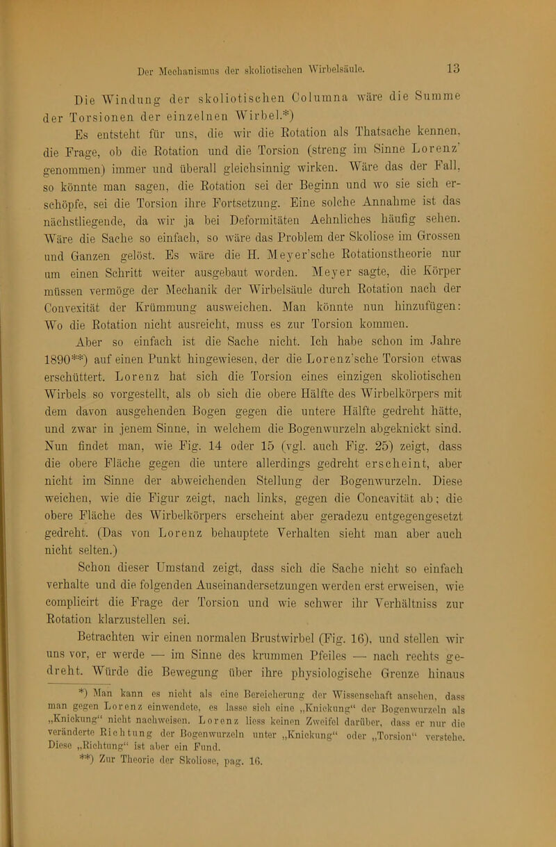 Die Windung der skoliotisehen Columna wäre die Summe der Torsionen der einzelnen Wirbel.*) Es entsteht für uns, die wir die Eotation als Thatsache kennen, die Frage, ob die Rotation und die Torsion (streng ira Sinne Lorenz genommen) immer und überall gleichsinnig wirken. Wäre das der Fall, so könnte man sagen, die Rotation sei der Beginn und wo sie sich er- schöpfe, sei die Torsion ihre Fortsetzung. Eine solche Annahme ist das nächstliegende, da wir ja bei Deformitäten Aehnliches häufig sehen. Wäre die Sache so einfach, so wäre das Problem der Skoliose im Grossen und Ganzen gelöst. Es wäre die H. Meyer’sehe Rotationstheorie nur um einen Schritt weiter ausgebaut worden. Meyer sagte, die Körper müssen vermöge der Mechanik der Wirbelsäule durch Rotation nach der Convexität der Krümmung ausweichen. Man könnte nun hinzufügen: Wo die Rotation nicht ausreicht, muss es zur Torsion kommen. Aber so einfach ist die Sache nicht. Ich habe schon im Jahre 1890**) auf einen Punkt hingewiesen, der die Lorenz’sche Torsion etwas erschüttert. Lorenz hat sich die Torsion eines einzigen skoliotisehen Wirbels so vorgestellt, als ob sich die obere Hälfte des Wirbelkörpers mit dem davon ausgehenden Bogen gegen die untere Hälfte gedreht hätte, und zwar in jenem Sinne, in welchem die Bogenwurzeln abgeknickt sind. Nun findet man, wie Fig. 14 oder 15 (vgl. auch Fig. 25) zeigt, dass die obere Fläche gegen die untere allerdings gedreht erscheint, aber nicht im Sinne der abweichenden Stellung der Bogemvurzeln. Diese weichen, wie die Figur zeigt, nach links, gegen die Concavität ab; die obere Fläche des Wirbelkörpers erscheint aber geradezu entgegengesetzt gedreht. (Das von Lorenz behauptete Verhalten sieht man aber auch nicht selten.) Schon dieser Umstand zeigt, dass sich die Sache nicht so einfach verhalte und die folgenden Auseinandersetzungen werden erst erweisen, wie coinplicirt die Frage der Torsion und wie schwer ihr Verhältniss zur Rotation klarzustellen sei. Betrachten wir einen normalen Brustwirbel (Fig. 16), und stellen wir uns vor, er werde — im Sinne des krummen Pfeiles — nach rechts ge- dreht. Würde die Bewegung über ihre physiologische Grenze hinaus *) Man kann es nicht als eine Bcroieliomng der Wissenschaft ansehon, dass man gegen Lorenz einwendete, es lasse sich eine „Knickung“ dev Bogenwurzeln als ,,Knickung nicht nachwoison. Lorenz Hess keinen Zweifel darüber, dass er nur die veränderte Kichtung der Bogenwurzeln unter „Knickung“ oder „Tor.sion“ verstehe. Diese „Eiehtung“ ist aber ein Kund. **) Zur Theorie der Skoliose, pag. Iß.