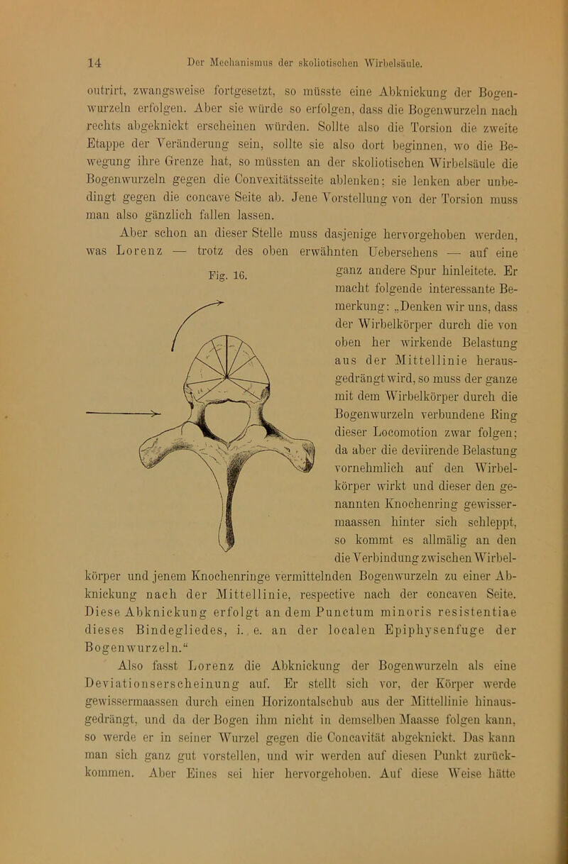 ontrirt, zwangsweise fortgesetzt, so müsste eine Abknickung der Bogen- wurzeln erl'olgen. Aber sie würde so erfolgen, dass die Bogeiiwurzeln nach rechts abgeknickt erscheinen würden. Sollte also die Torsion die zweite Etappe der Veränderung sein, sollte sie also dort beginnen, wo die Be- wegung ihre Grenze hat, so müssten an der skoliotischen Wirbelsäule die Bogenwurzeln gegen die Convexitätsseite ablenken; sie lenken aber unbe- dingt gegen die concave Seite ab. Jene Vorstellung von der Torsion muss mau also gänzlich fallen lassen. Aber schon an dieser Stelle muss dasjenige hervorgehoben werden, was Lorenz — trotz des oben erwähnten Uebersehens — auf eine ganz andere Spur hinleitete. Er macht folgende interessante Be- merkung: „Denken wir uns, dass der Wirbelkörper durch die von oben her wirkende Belastung aus der Mittellinie heraus- gedrängt wird, so muss der ganze mit dem Wirbelkörper durch die Bogenwurzeln verbundene Eing dieser Locomotion zwar folgen; da aber die deviirende Belastung vornehmlich auf den Wirbel- körper wirkt und dieser den ge- nannten Knochenring gewisser- maassen hinter sich schleppt, so kommt es allmälig an den die Verbindung zwischen Wirbel- körper und jenem Knochenringe vermittelnden Bogenwurzeln zu einer Ab- knickung nach der Mittellinie, respective nach der concaven Seite. Biese Abknickung erfolgt an dem Punctum minoris resistentiae dieses Bindegliedes, i. e. an der localen Epiphysenfuge der BogenAvurzeln.“ Also fasst Lorenz die Abknickung der Bogenwurzeln als eine Deviationserscheinung auf. Er stellt sich vor, der Körper werde gewissermaassen durch einen Horizontalschub aus der Mittellinie hinaus- gedrängt, und da der Bogen ihm nicht in demselben Maasse folgen kann, so werde er in seiner Wurzel gegen die Concavität abgeknickt. Das kann man sich ganz gut vorstellen, und wir werden auf diesen Punkt zurück- kommen. Aber Eines sei hier hervorffehoben. Auf diese Weise hätte