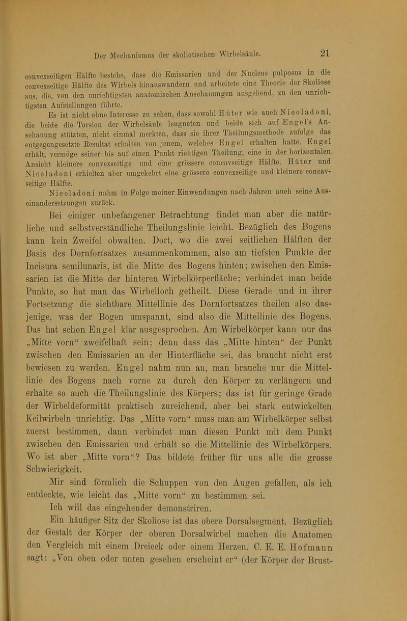 eonvexseitigen Hälfte bestehe, dass die Emissarien und der Nueleus pulposus in die eonve.xseitige Hälfte des Wirbels hinauswandern und arbeitete eine Tiieorie der Skoliose aus, die, von den unrichtigsten anatomischen Anschauungen ausgehend, zu den unrich- tigsten Aufstellungen führte. Es ist nicht ohne Interesse zu sehen, dass sowohl Hüter wie auch Nicoladoni, die beide die Torsion der Wirbelsäule leugneten und beide sieh auf Engels An- schauung stützten, nicht einmal merkten, dass sie ihrer Theilungsmethode zufolge das entgegengesetzte Eosultat erhalten von jenem, welches Engel erhalten hatte. Engel erhält, vermöge seiner bis auf einen Punkt richtigen Theilung, eine in der horizontalen Ansicht kleinere convexseitige und eine grössere coneavseitige Hälfte. Hüter und Nicoladoni erhielten aber umgekehrt eine grössere convexseitige und kleinere concav- seitige Hälfte. Nicoladoni nahm in Folge meiner Einwendungen nach Jahren auch seine Aus- einandersetzungen zurück. Bei einiger unbefangener Betrachtung findet man aber die natür- liche und selbstverständliche Theilungslinie leicht. Bezüglich des Bogens kann kein Zweifel obwalten. Dort, wo die zwei seitlichen Hälften der Basis des Dornfortsatzes Zusammenkommen, also am tiefsten Punkte der Incisura semilunaris, ist die Mitte des Bogens hinten; zwischen den Emis- sarien ist die Mitte der hinteren Wirbelkörperfiäche; verbindet man beide Punkte, so hat man das Wirbelloch getheilt. Diese Gerade und in ihrer Fortsetzung die sichtbare Mittellinie des Dornfortsatzes theilen also das- jenige, was der Bogen umspannt, sind also die Mittellinie des Bogens. Das hat schon Engel klar ausgesprochen. Am Wirbelkörper kann nur das „Mitte vorn“ zweifelhaft sein; denn dass das „Mitte hinten“ der Punkt zwischen den Emissarien an der Hinterfläche sei, das braucht nicht erst bewiesen zu werden. Engel nahm nun an, man brauche nur die Mittel- linie des Bogens nach vorne zu durch den Körper zu verlängern und erhalte so auch die Theilungslinie des Körpers; das ist für geringe Grade der Wirbeldeformität praktisch zureichend, aber bei stark entwickelten Keilwirbeln unrichtig. Das „Mitte vorn“ muss man am Wirbelkörper selbst zuerst bestimmen, dann verbindet man diesen Punkt mit dem Punkt zwischen den Emissarien und erhält so die Mittellinie des Wirbelkörpers. Wo ist aber „Mitte vorn“? Das bildete früher für uns alle die grosse Schwierigkeit. Mir sind förmlich die Schuppen von den Angen gefallen, als ich entdeckte, wie leicht das „Mitte vorn“ zu bestimmen sei. Ich will das eingehender demonstriren. Ein häufiger Sitz der Skoliose ist das obere Dorsalsegment. Bezüglich der Gestalt der Körper der oberen Dorsalwirbel machen die Anatomen den Vergleich mit einem Dreieck oder einem Herzen. C. E. E. Hofmann sagt; „Von oben oder unten gesehen erscheint er“ (der Körper der Brust-