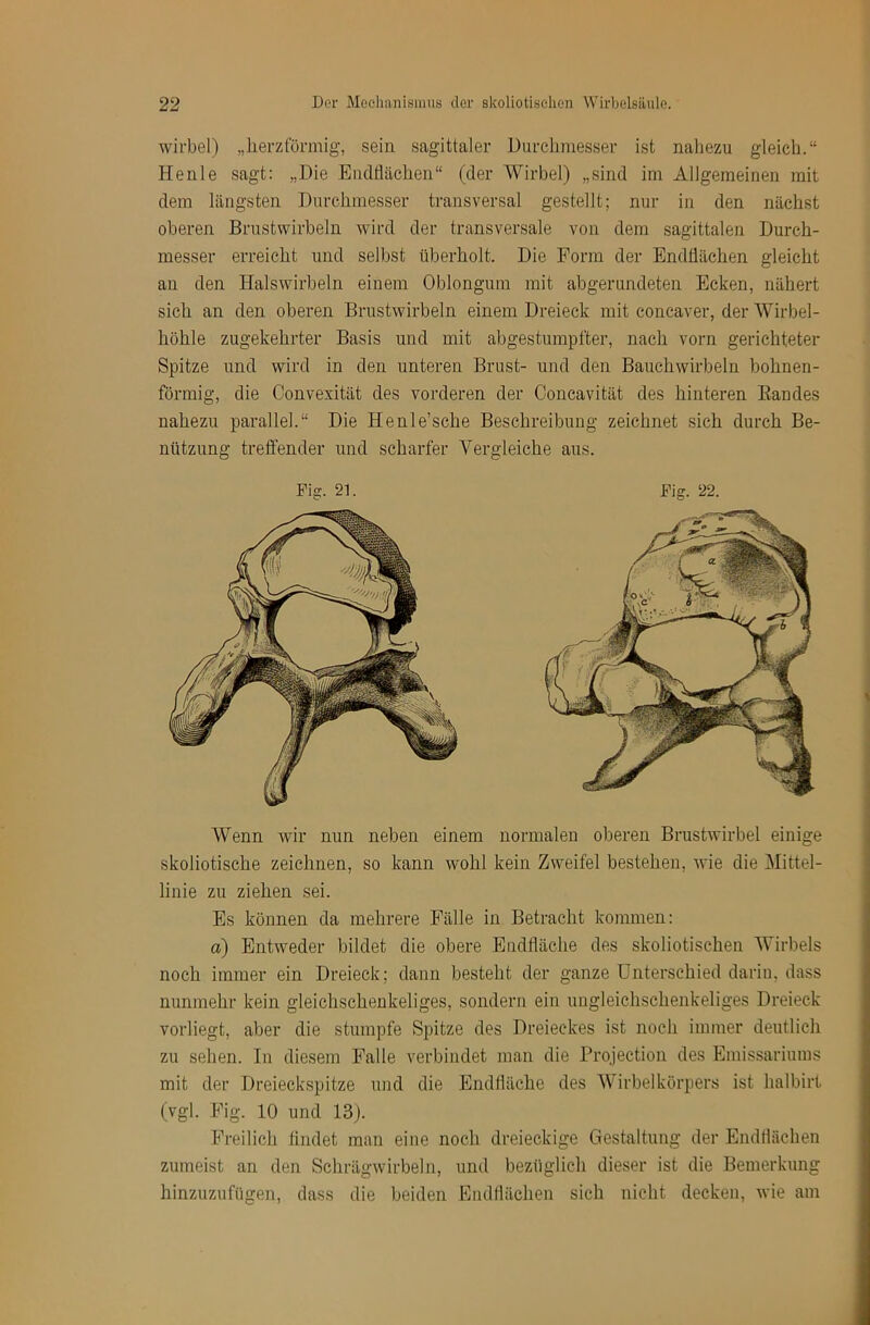 Wirbel) „herzförmig, sein sagittaler Durchmesser ist nahezu gleich.“ Heule sagt: „Die Endflächen“ (der Wirbel) „sind im Allgemeinen mit dem längsten Durchmesser transversal gestellt; nur in den nächst oberen Brustwirbeln wird der transversale von dem sagittalen Durch- messer erreicht und selbst überholt. Die Form der Endflächen gleicht an den Halswirbeln einem Oblongum mit abgerundeten Ecken, nähert sich an den oberen Brustwirbeln einem Dreieck mit concaver, der Wirbel- höhle zugekehrter Basis und mit abgestumpfter, nach vorn gerichteter Spitze und wird in den unteren Brust- und den Bauchwirbeln bohnen- förmig, die Convexität des vorderen der Concavität des hinteren Bandes nahezu parallel.“ Die Henle’sche Beschreibung zeichnet sich durch Be- nützung treffender und scharfer Vergleiche aus. Wenn wir nun neben einem normalen oberen Brustwirbel einige skoliotische zeichnen, so kann wohl kein Zweifel bestehen, wie die Mittel- linie zu ziehen sei. Es können da mehrere Fälle in Betracht kommen: a) Entweder bildet die obere Endfläche des skoliotischen Wirbels noch immer ein Dreieck; dann besteht der ganze Unterschied darin, dass nunmehr kein gleichschenkeliges, sondern ein uugleichsehenkeliges Dreieck vorliegt, aber die stumpfe Spitze des Dreieckes ist noch immer deutlich zu sehen. In diesem Falle verbindet man die Projection des Emissariums mit der Dreieckspitze und die Endfläche des Wirbelkörpers ist halbirt (vgl. Fig. 10 und 13). Freilich findet man eine noch dreieckige Gestaltung der Endilächen zumeist an den Schrägwirbeln, und bezüglich dieser ist die Bemerkung hinzuzufügen, dass die beiden Endflächen sich nicht decken, wie am