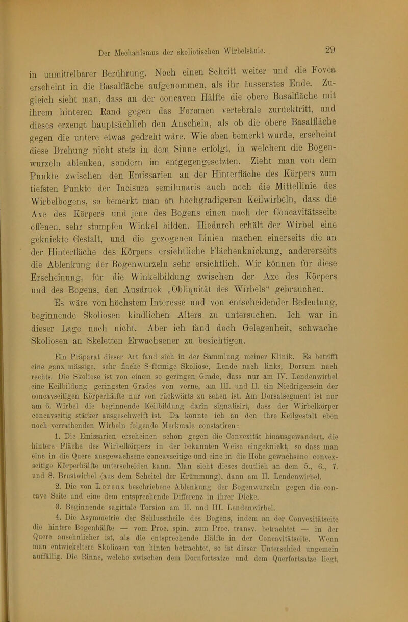 in unmittelbarer Kerührung. Noch einen Schritt weiter und die Fo\ea erscheint in die Basalfiäche aulgenonnnen, als ihr äusserstes Ende. Zu- gleich sieht man, dass an der concaven Hälfte die obere Basalfiäche mit ihrem hinteren Band gegen das Foramen vertebrale zurücktritt, und dieses erzeugt hauptsächlich den xinschein, als ob die obere Basalfiäche gegen die untere etwas gedreht wäre. Wie oben bemerkt wurde, erscheint diese Drehung nicht stets in dem Sinne erfolgt, in welchem die Bogen- wurzeln ablenken, sondern im entgegengesetzten. Zieht man von dem Punkte zwischen den Emissarien an der Hinterfläche des Körpers zum tiefsten Punkte der Incisura semilunaris auch noch die Mittellinie des Wirbelbogens, so bemerkt man an hochgradigeren Keilwirbeln, dass die Axe des Körpers und jene des Bogens einen nach der Concavitätsseite offenen, sehr stumpfen Winkel bilden. Hiedurch erhält der Wirbel eine geknickte Gestalt, und die gezogenen Linien machen einerseits die an der Hinterfläche des Körpers ersichtliche Flächenknickung, andererseits die Ablenkung der Bogenwurzeln sehr ersichtlich. Wir können für diese Erscheinung, für die Winkelbildung zwischen der Axe des Körpers und des Bogens, den Ausdruck „Obliquität des Wirbels“ gebrauchen. Es wäre von höchstem Interesse und von entscheidender Bedeutung, beginnende Skoliosen kindlichen Alters zu untersuchen. Ich war in dieser Lage noch nicht. Aber ich fand doch Gelegenheit, schwache Skoliosen an Skeletten Erwachsener zu besichtigen. Ein Präparat dieser Art fand sieli in der Sammlung meiner Klinik. Es betrifft eine ganz massige, sehr flache S-förmige Skoliose, Lende nach links, Dorsum nach rechts. Die Skoliose ist von einem so geringen Grade, dass nur am lY. Lendenwirbel eine Keilbildung geringsten Grades von vorne, am III. und II. ein Niedrigersein der eoneavseitigen Körperhälfte nur von rückwärts zu sehen ist. Am Dorsalsegment ist nur am 6. Wirbel die beginnende Keilbildung darin signalisirt, dass der Wirbelkörper coneavseitig stärker ausgeschweift ist. Da konnte ich an den ihre Keilgestalt eben noch verrathenden Wirbeln folgende Merkmale eonstatiren; 1. Die Emissarien erscheinen schon gegen die Convexität hinausgewandert, die hintere Fläche des Wirbelkörpers in der bekannten Weise eingeknickt, so dass man eine in die Quere ausgewachsene eoneavseitige und eine in die Höhe gewachsene convex- seitige Körperhälfte unterscheiden kann. Man sieht dieses deutlich an dem 5., 6., 7. und 8. Brustwirbel (aus dem Scheitel der Krümmung), dann am II. Lendenwirbel. 2. Die von Lorenz beschriebene Ablenkung der ßogenwurzeln gegen die eon- eave Seite und eine dom entsprechende Differenz in ihrer Dicke. 3. Beginnende sagittale Torsion am 11. und 111. Lendenwirbel. 4. Die Asymmetrie der Sehlusstheile des Bogens, indem an der Oonvexitätseite die hintere Bogenhälfte — vom Proc. spin. zum Proc. transv. betrachtet — in der Quere ansehnlicher ist, als die entsprechende Hälfte in der Ooneavitätseite. Wenn man entwickeltere Skoliosen von hinten betrachtet, so ist dieser Unterschied ungemein auffällig. Die Rinne, welche zwischen dem Dornfortsatze und dem Querfortsatzo liegt.