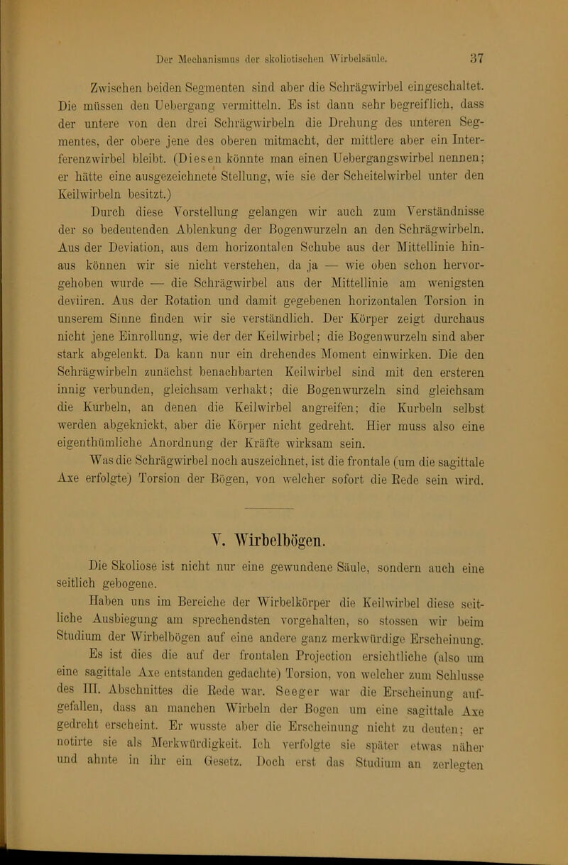 Zwischen beiden Segmenten sind aber die Scliräg'wirbel eingeschaltet. Die müssen den Uebergang vermitteln. Es ist dann sehr begreiflich, dass der untere von den drei Schrägwirbeln die Drehung des unteren Seg- mentes, der obere jene des oberen mitmacht, der mittlere aber ein Inter- ferenzwirbel bleibt. (Diesen könnte man einen Uebergangswirbel nennen; er hätte eine ausgezeichnete Stellung, wie sie der Scheitelwirbel unter den Keilwirbeln besitzt.) Durch diese Vorstellung gelangen wir auch zum Verständnisse der so bedeutenden Ablenkung der ßogenwurzeln an den Schrägwirbeln. Aus der Deviation, aus dem horizontalen Schube aus der Mittellinie hin- aus können wir sie nicht verstehen, da ja — wie oben schon hervor- gehoben wurde — die Schrägwirbel aus der Mittellinie am wenigsten deviiren. Aus der Dotation und damit gegebenen horizontalen Torsion in unserem Sinne finden wir sie verständlich. Der Körper zeigt durchaus nicht jene Einrollung, wie der der Keilwirbel; die Bogenwurzeln sind aber stark abgeleukt. Da kann nur ein drehendes Moment einwirken. Die den Schrägwirbeln zunächst benachbarten Keilwirbel sind mit den ersteren innig verbunden, gleichsam verhakt; die Bogenwurzeln sind gleichsam die Kurbeln, an denen die Keilwirbel angreifen; die Kurbeln selbst werden abgeknickt, aber die Körper nicht gedreht. Hier muss also eine eigenthümliche Anordnung der Kräfte wirksam sein. Was die Schrägwirbel noch auszeichnet, ist die frontale (um die sagittale Axe erfolgte) Torsion der Bögen, von welcher sofort die Eede sein wird. Y. Wirbelbögen. Die Skoliose ist nicht nur eine gewundene Säule, sondern auch eine seitlich gebogene. Haben uns im Bereiche der Wirbelkörper die Keilwirbel diese seit- liche Ausbiegung am sprechendsten vorgehalten, so stossen wir beim Studium der Wirbelbögen auf eine andere ganz merkwürdige Erscheinung. Es ist dies die auf der frontalen Projection ersichtliche (also um eine sagittale Axe entstanden gedachte) Torsion, von welcher zum Schlüsse des HI. Abschnittes die Eode war. Seeger war die Erscheinung auf- gefallen, dass an manchen Wirbeln der Bogen um eine sagittale Axe gedreht erscheint. Er wusste aber die Erscheinung nicht zu deuten; er notirte sie als Merkwürdigkeit. Ich verfolgte sie später etwas näher und ahnte in ihr ein Gesetz. Doch erst das Studium an zerlegten