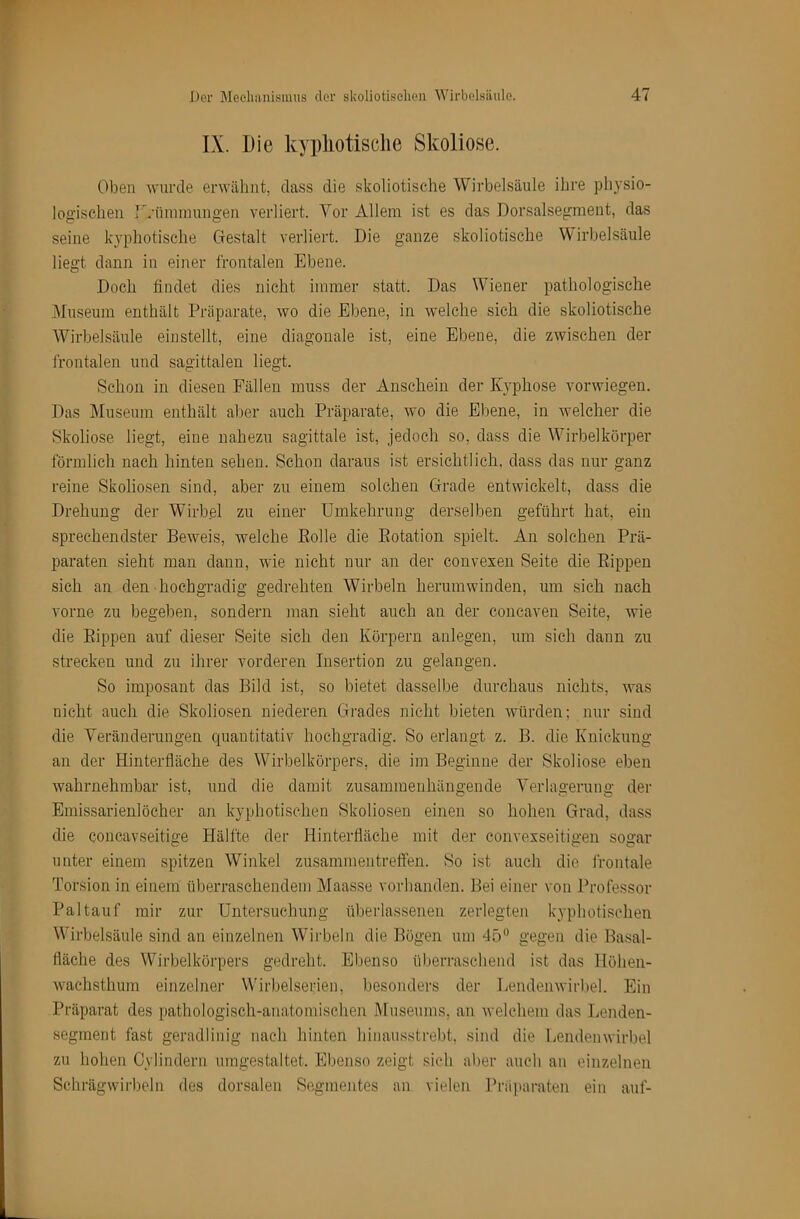 IX. Die kypliotisclie Skoliose. Oben wurde erwähnt, dass die skoliotische Wirbelsäule ihre physio- logischen IVnminnngen verliert. Vor Allem ist es das Dorsalsegment, das seine kypliotisclie Gestalt verliert. Die ganze skoliotische Wirbelsäule liegt dann in einer frontalen Ebene. Doch findet dies nicht immer statt. Das Wiener pathologische jMiiseum enthält Präparate, wo die Ebene, in welche sich die skoliotische Wirbelsäule einstellt, eine diagonale ist, eine Ebene, die zwischen der frontalen und sagittalen liegt. vSchon in diesen Fällen muss der Anschein der Kyphose vorwiegen. Das Museum enthält aber auch Präparate, wo die Ebene, in welcher die Skoliose liegt, eine nahezu sagittale ist, jedoch so, dass die Wirbelkörper förmlich nach hinten sehen. Schon daraus ist ersichtlich, dass das nur ganz reine Skoliosen sind, aber zu einem solchen Grade entwickelt, dass die Drehung der Wirbel zu einer Umkehrung derselben geführt hat, ein sprechendster Beweis, welche Bolle die Eotation spielt. An solchen Prä- paraten sieht man dann, wie nicht nur an der convexen Seite die Eippen sich an den hochgradig gedrehten Wirbeln herumwinden, um sich nach vorne zu begeben, sondern man sieht auch an der concaven Seite, wie die Eippen auf dieser Seite sich den Körpern anlegen, um sich dann zu strecken und zu ihrer vorderen Insertion zu gelangen. So imposant das Bild ist, so bietet dasselbe durchaus nichts, was nicht auch die Skoliosen niederen Gi'ades nicht bieten würden; nur sind die Veränderungen cjuantitativ hochgradig. So erlangt z. B. die Knickung an der Hinterfläche des Wirbelkörpers, die im Beginne der Skoliose eben wahrnehmbar ist, und die damit zusammenhängende Verlagerung der Emissarienlöcher an kyphotisehen Skoliosen einen so hohen Grad, dass die concavseitige Hälfte der Hinterfläche mit der convexseitigen sogar unter einem spitzen Winkel Zusammentreffen. So ist auch die frontale Torsion in einem überraschendem Maasse vorhanden. Bei einer von Professor Paltauf mir zur Untersuchung überlassenen zerlegten kyphotisehen Wirbelsäule sind an einzelnen Wirbeln die Bögen um 45*^ gegen die Basal- fläche des Wirbelkörpers gedreht. Ebenso überraschend ist das Höhen- wachsthum einzelner Wirbelserien, besonders der Lendenwirljel. Ein Präparat des pathologhsch-anatomischen Museums, an welchem das Lenden- segment fast geradlinig nach hinten hinausstrebt, sind die Lendenwirbel zu hohen Cylindern umgestaltet. Ebejiso zeigt sich aber auch an einzelnen Schrägwirbeln des dorsalen Segmentes an vielen Präparaten ein auf-