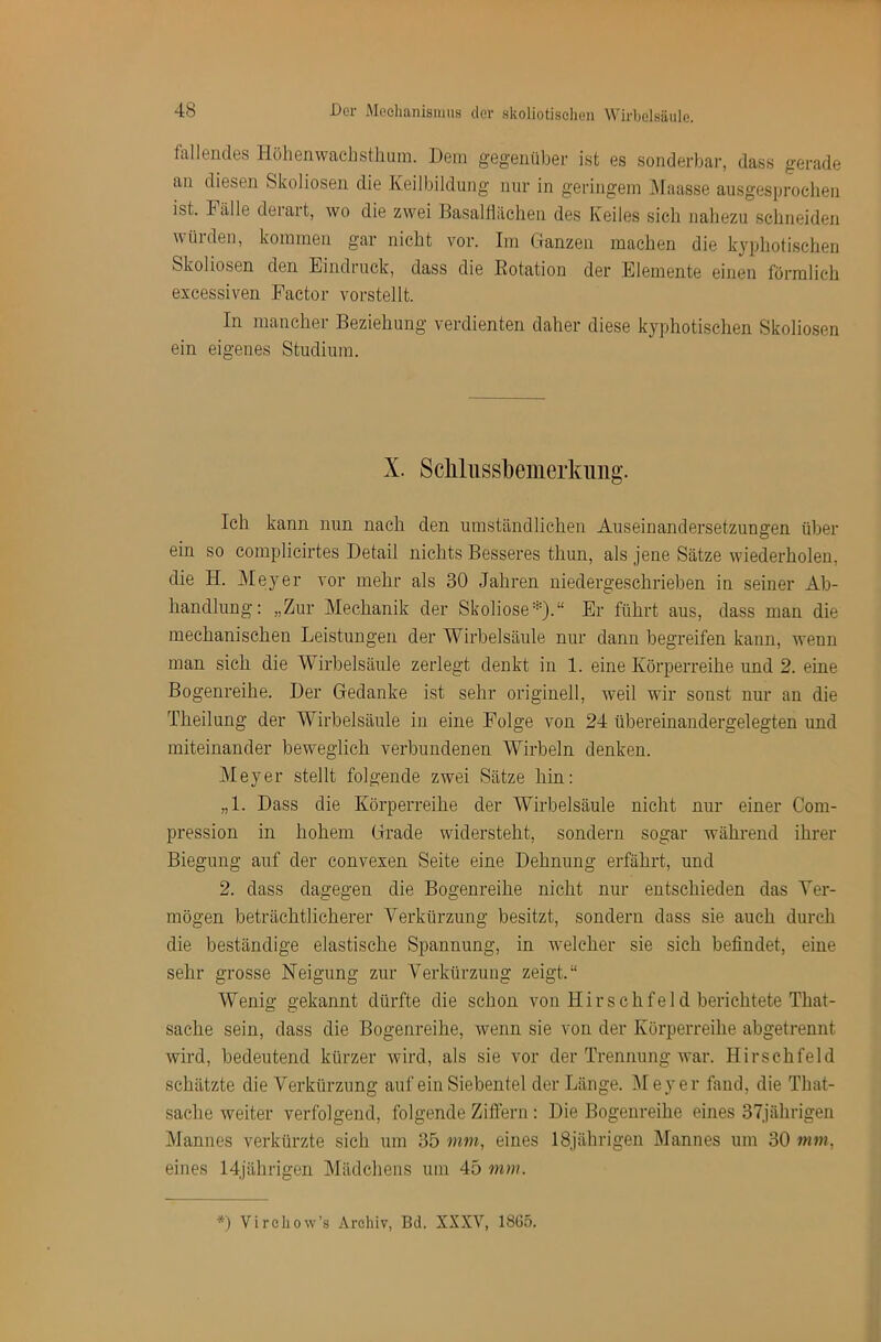 fallendes Höhenwachsthum. Dem gegenüber ist es sonderbai-, dass gerade an diesen Skoliosen die Keilbildung nur in geringem ]\Iaasse aiisgesijrochen ist. Fälle deiait, wo die zwei Basaltlächen des Keiles sich nahezu schneiden würden, kommen gar nicht vor. Im Ganzen machen die kyphotischen Skoliosen den Eindruck, dass die Dotation der Elemente einen förmlich excessiven Factor vorstellt. In mancher Beziehung verdienten daher diese kyphotischen Skoliosen ein eigenes Studium. X. Sclilussbemerkiiiig. Ich kann nun nach den umständlichen Auseinandersetzungen über ein so complicirtes Detail nichts Besseres thun, als jene Sätze wiederholen, die H. j\Ieyer vor mehr als 30 Jahren niedergeschrieben in seiner Ab- handlung: „Zur Mechanik der Skoliose*).“ Er führt aus, dass man die mechanischen Leistungen der Wirbelsäule nur dann begreifen kann, wenn man sich die Wirbelsäule zerlegt denkt in 1. eine Körperreihe und 2. eine Bogenreihe. Der Gedanke ist sehr originell, weil wir sonst nur an die Theilung der Wirbelsäule in eine Folge von 24 übereinandergelegten und miteinander beweglich verbundenen Wirbeln denken. Meyer stellt folgende zwei Sätze hin: „1. Dass die Körperreihe der Wirbelsäule nicht nur einer Com- pression in hohem Grade widersteht, sondern sogar während ihrer Biegung auf der convexen Seite eine Dehnung erfährt, und 2. dass dagegen die Bogenreihe nicht nur entschieden das Ver- mögen beträchtlicherer Verkürzung besitzt, sondern dass sie auch durch die beständige elastische Spannung, in welcher sie sich befindet, eine sehr grosse Neigung zur Verkürzung zeigt.“ Wenig gekannt dürfte die schon von Hirsch fei d berichtete That- sache sein, dass die Bogenreihe, wenn sie von der Körperreihe abgetrennt wird, bedeutend kürzer wird, als sie vor der Trennung war. Hirsch fei d schätzte die Verkürzung auf ein Siebentel der Länge. i\Ieyer fand, die That- sache weiter verfolgend, folgende Ziflern : Die Bogenreihe eines 37jährigen Mannes verkürzte sich um 35 mm, eines 18jährigen Mannes um 30 mm, eines 14jährigen Mädchens um 45 mm. *) Vircliow’s Archiv, Bd. XXXV, 1865.