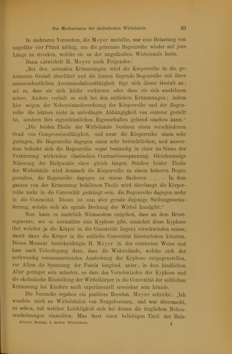 In melireren Versuclien, die Meyer anstellte, war eine Belastung von ungefähr vier Pfund nöthig, um die getrennte Bogenreilie wieder auf jene Länge zu strecken, welche sie an der ungetheilten Wirbelsäule hatte. Dann entwickelt II. Meyer noch Folgendes: „Bei den normalen Krümmungen wird die Körperreihe in die ge- krümmte Gestalt überführt und die hinten liegende Bogenreihe mit ihrer ausserordentlichen Accommodationsfähigkeit fügt sich dieser Gestalt an; sei es, dass sie sich hiefür verkürzen oder dass sie sich ausdehnen müsse. Anders verhält es sich bei den seitlichen Krümmungen; indem hier wegen der Nebeneinanderordnung der Körperreihe und der Bogen- reihe die letztere nicht in unbedingte Abhängigkeit von ersterer gestellt ist, sondern ihre eigenthümlichen Eigenschaften geltend machen kann.“ „Die beiden Theile der Wirbelsäule besitzen einen verschiedenen Grad von Oompressionsfähigkeit, und zwar die Körperreihe einen sehr geringen, die Bogenreihe dagegen einen sehr beträchtlichen, und ausser- dem befindet sich die Bogenreihe sogar beständig in einer im Sinne der Verkürzung wirkenden elastischen Contractionsspannung. Gleichmässige Näherung der Endpunkte eines gleich langen Stückes beider Theile der Wirbelsäule wird demnach die Körperreihe zu einem höheren Bogen gestalten, die Bogenreihe dagegen zu einem flacheren .... In dem ganzen von der Krümmung befallenen Theile wird überhaupt die Körper- reihe mehr in die Oonvexität gedrängt sein, die Bogenreihe dagegen mehr in die Concavität. Dieses ist nun aber gerade diejenige Stellungsverän- derung, welche sich als spirale Drehung der Wirbel kundgibt.“ Nun kann es natürlich Niemandem entgehen, dass an dem Brust- segmente, wo es normaliter eine Kyphose gibt, zunächst diese Kyphose (bei welcher ja die Körper in der Concavität liegen) verschwinden müsse, damit dann die Körper in die seitliche Oonvexität hineinrücken könnten. Dieses Moment berücksichtigte H. Meyer in der ernstesten Weise und kam nach Ueberlegung dazu, dass die Widerstände, welche sich der nothwendig vorauszusetzenden Anstrebung der Kyphose eiitgegenstellen, vor Allem die Spannung der Fascia longitud. anter., in dem kindlichen Alter geringer sein müssten, so dass das Verschwinden der Kyphose und die skoliotische Einstellung der Wirbelkörper in die Oonvexität der seitlichen Krümmung bei Kindern auch experimentell erweisbar sein könnte. Die Versuche ergaben ein positives Eesultat. Meyer schreibt: „Ich wendete mich an Wirbelsäulen von Neugeborenen, und war überrascht, zu sehen, mit welcher Leichtigkeit sich bei diesen die fraglichen Neben- erscheinungen einstellten. Man fasst einen beliebigen Theil der Hals- Albort, Mccban. d. skoliot. Wirbeleilule. a