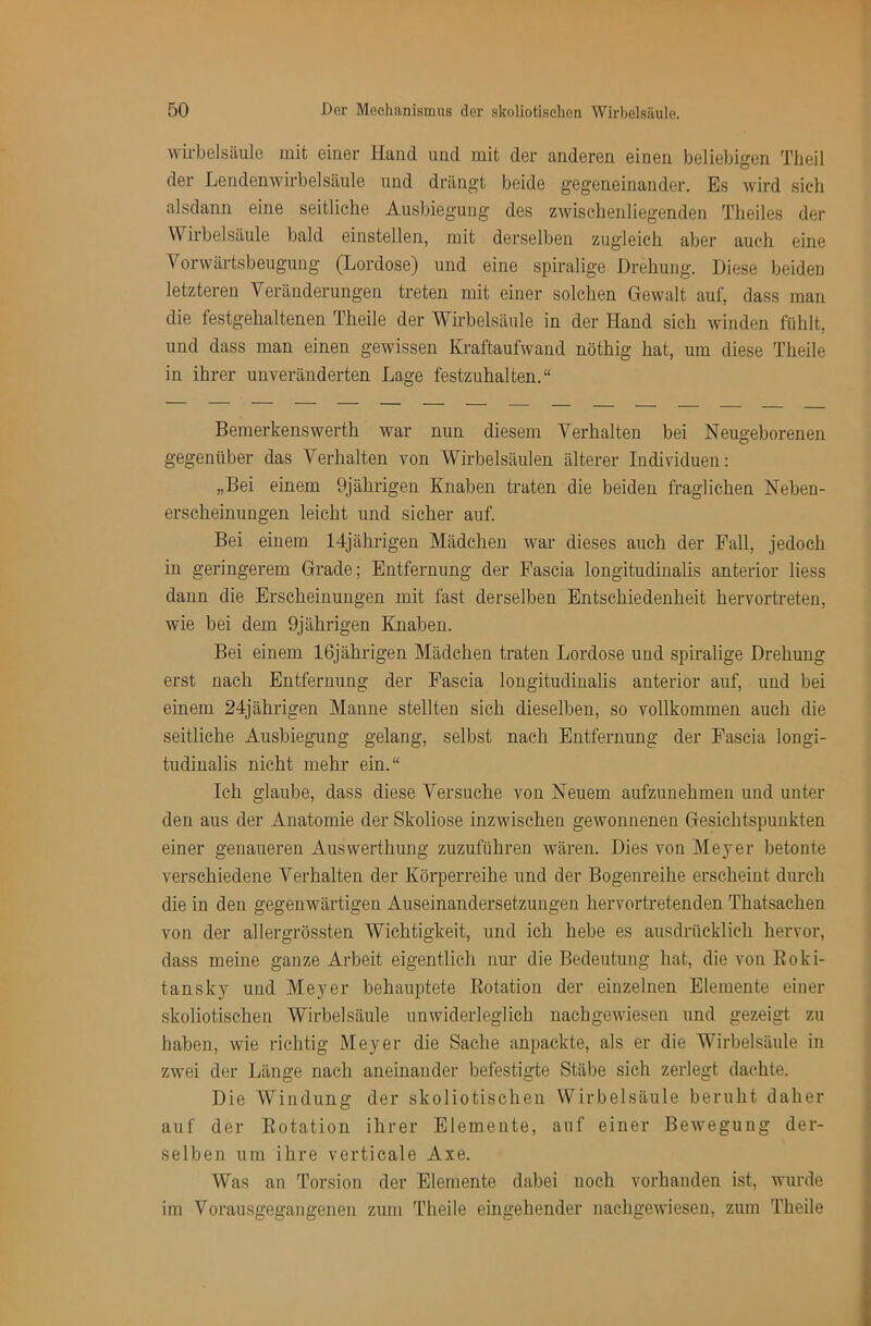 Wirbelsäule mit einer Hand und mit der anderen einen beliebigen Tlieil der Lendenwirbelsäule und drängt beide gegeneinander. Es wird sicdi alsdann eine seitliche Ausbiegung des zwischenliegenden Theiles der Wirbelsäule bald einstellen, mit derselben zugleich aber auch eine Vorwärtsbeugung (Lordose) und eine spiralige Drehung. Diese beiden letzteren Veränderungen treten mit einer solchen Gewalt auf, dass man die festgehaltenen Theile der Wirbelsäule in der Hand sich winden fühlt, und dass man einen gewissen Kraftaufwand nöthig hat, um diese Theile in ihrer unveränderten Lage festzuhalten.“ Bemerkenswerth war nun diesem Verhalten bei Neugeborenen gegenüber das Verhalten von Wirbelsäulen älterer Individuen: „Bei einem 9jährigen Knaben traten die beiden fraglichen Neben- erscheinungen leicht und sicher auf. Bei einem 14jährigen Mädchen war dieses auch der Fall, jedoch in geringerem Grade; Entfernung der Fascia longitudinalis anterior liess dann die Erscheinungen mit fast derselben Entschiedenheit hervortreten, wie bei dem 9jährigen Knaben. Bei einem 16jährigen Mädchen traten Lordose und spiralige Drehung erst nach Entfernung der Fascia longitudinalis anterior auf, und bei einem 24jährigen Manne stellten sich dieselben, so vollkommen auch die seitliche Ausbiegung gelang, selbst nach Entfernung der Fascia longi- tudiualis nicht mehr ein.“ Ich glaube, dass diese Versuche von Neuem aufzunehmeu und unter den aus der Anatomie der Skoliose inzwischen gewonnenen Gesichtspunkten einer genaueren Auswerthung zuzuführen wären. Dies von Meyer betonte verschiedene Verhalten der Körperreihe und der Bogenreihe erscheint durch die in den gegenwärtigen Auseinandersetzungen hervortretenden Thatsachen von der all er grössten Wichtigkeit, und ich hebe es ausdrücklich hervor, dass meine ganze Arbeit eigentlich nur die Bedeutung hat, die von Roki- tansky und Meyer behauptete Rotation der einzelnen Elemente einer skoliotisehen Wirbelsäule unwiderleglich nach gewiesen und gezeigt zu haben, wie richtig Meyer die Sache anpackte, als er die Wirbelsäule in zwei der Länge nach aneinander befestigte Stäbe sich zerlegt dachte. Die Windung der skoliotisehen Wirbelsäule beruht daher auf der Rotation ihrer Elemente, auf einer Bewegung der- selben um ihre verticale Axe. Was an Torsion der Elemente dabei noch vorhanden ist, wurde im Vorausgegangenen zum Theile eingehender nachgewiesen, zum Theile