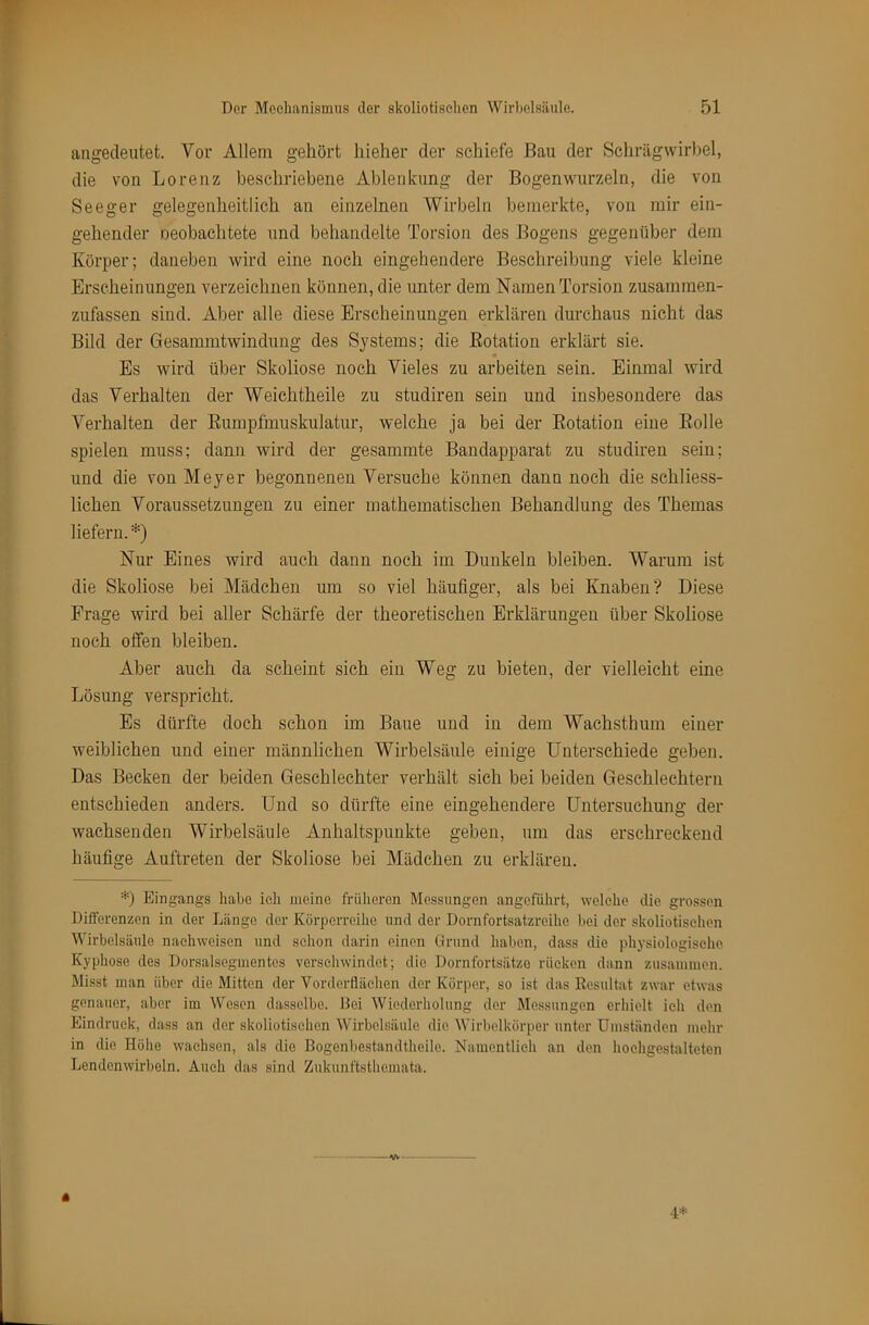 angedeutet. Vor Allem gehört Iiieher der schiefe Bau der Schrägwirl)el, die von Lorenz beschriebene Ablenkung der Bogenwurzeln, die von Seeger gelegenheitlich an einzelnen Wirbeln bemerkte, von mir ein- gehender oeobachtete und behandelte Torsion des Bogens gegenüber dem Körper; daneben wird eine noch eingehendere Beschreibung viele kleine Erscheinungen verzeichnen können, die unter dem Namen Torsion zusammen- zufassen sind. Aber alle diese Erscheinungen erklären durchaus nicht das Bild der Gesammtwindung des Systems; die Eotation erklärt sie. Es wird über Skoliose noch Vieles zu arbeiten sein. Einmal wird das Verhalten der Weichtheile zu studiren sein und insbesondere das Verhalten der Eumpfmuskulatur, welche ja bei der Eotation eine Eolle spielen muss; dann wird der gesummte Bandapparat zu studiren sein; und die von Meyer begonnenen Versuche können dann noch die schliess- lichen Voraussetzungen zu einer mathematischen Behandlung des Themas liefern. *) Nur Eines wird auch dann noch im Dunkeln bleiben. Warum ist die Skoliose bei Mädchen um so viel häufiger, als bei Knaben? Diese Frage wird bei aller Schärfe der theoretischen Erklärungen über Skoliose noch offen bleiben. Aber auch da scheint sich ein Weg zu bieten, der vielleicht eine Lösung verspricht. Es dürfte doch schon im Baue und in dem Wachsthum einer weiblichen und einer männlichen Wirbelsäule einige Unterschiede geben. Das Becken der beiden Geschlechter verhält sich bei beiden Geschlechtern entschieden anders. Und so dürfte eine eingehendere Untersuchung der wachsenden Wirbelsäule Anhaltspunkte geben, um das erschreckend häufige Auftreten der Skoliose bei Mädchen zu erklären. U Eingangs habe ich meine frülieren Messungen angeführt, welelie die grossen Differenzen in der Länge der Körperreihe und der Dornfortsatzreihe bei der skoliotiselien Wirbelsäule naehvveisen und sehon darin einen Grund haben, dass die physiologische, Kyphose des Dorsalsegmentes verschwindet; die Dornfortsätze rücken dann zusammen. Misst man über die Mitten der Vorderiläehen der Körper, so ist das Resultat zwar etwas genauer, aber im Wesen dasselbe, llei Wiederholung der Messungen erhielt ich den Eindruck, dass an der skoliotiselien Wirbelsäule die Wirbelkörper unter Umständen mehr in die Höhe wachsen, als die Bogenbestandtheile. Namentlich an den hoehgestalteten Lendenwirbeln. Aueh das sind Zukunftsthemata. « 4=s