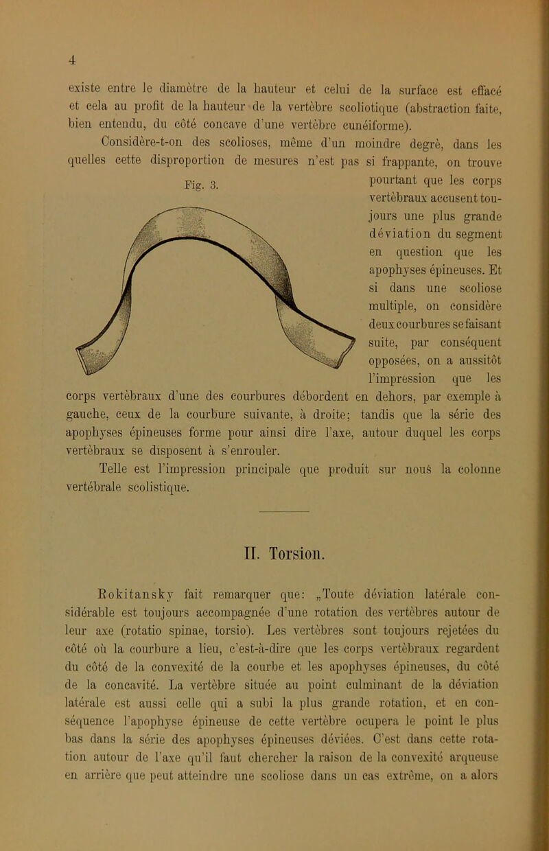 existe entre le diamètre de la hauteur et celui de la surface est effacé et cela au profit de la hauteur <de la vertèbre scoliotique (abstraction faite, bien entendu, du côté concave d’une vertèbre cunéiforme). Considère-t-on des scolioses, môme d’un moindre degré, dans les quelles cette disproportion de mesures n’est pas si frappante, on trouve pourtant que les corps vertébraux accusent tou- jours une plus grande déviation du segment en question que les apophyses épineuses. Et si dans une scoliose multiple, on considère deux courbures se faisant suite, par conséquent opposées, on a aussitôt l’impression que les corps vertébraux d’une des courbures débordent en dehors, par exemple à gauche, ceux de la courbure suivante, à droite; tandis que la série des apophyses épineuses forme pour ainsi dire l’axe, autour duquel les corps vertébraux se disposent à s’enrouler. Telle est l’impression principale que produit sur nous la colonne vertébrale scolistique. Fiff. 3. IL Torsion. Rokitansky fait remarquer que: „Toute déviation latérale con- sidérable est toujours accompagnée d’une rotation des vertèbres autour de leur axe (rotatio spinae, torsio). Les vertèbres sont toujours rejetées du côté où la courbure a lieu, c’est-à-dire que les corps vertébraux regardent du côté de la convexité de la courbe et les apophyses épineuses, du côté de la concavité. La vertèbre située au point culminant de la déviation latérale est aussi celle qui a subi la plus grande rotation, et en con- séquence l’apophyse épineuse de cette vertèbre ocupera le point le plus bas dans la série des apophyses épineuses déviées. C’est dans cette rota- tion autour de l’axe qu’il faut chercher la raison de la convexité arqueuse en arrière que peut atteindre une scoliose dans un cas extrême, on a alors