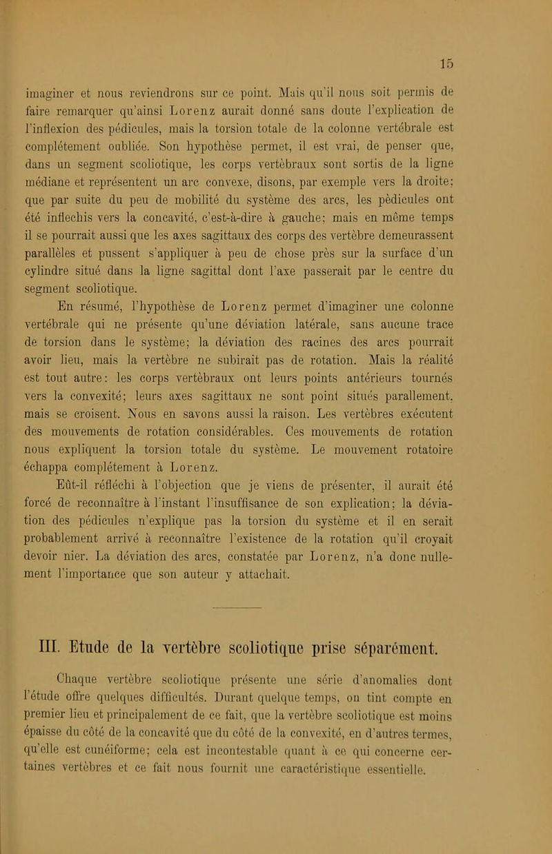 imaginer et nous reviendrons sur ce point. Mais qu’il nous soit permis de faire remarquer qu’ainsi Lorenz aurait donné sans doute l’explication de l’inflexion des pédicules, mais la torsion totale de la colonne vertébrale est complètement oubliée. Son hypothèse permet, il est vrai, de penser que, dans un segment scoliotique, les corps vertébraux sont sortis de la ligne médiane et représentent un arc convexe, disons, par exemple vers la droite; que par suite du peu de mobilité du système des arcs, les pédicules ont été infléchis vers la concavité, c’est-à-dire à gauche; mais en meme temps il se pourrait aussi que les axes sagittaux des corps des vertèbre demeurassent parallèles et pussent s’appliquer à peu de chose près sur la surface d’un cylindre situé dans la ligne sagittal dont l’axe passerait par le centre du segment scoliotique. En résumé, l’hypothèse de Lorenz permet d’imaginer une colonne vertébrale qui ne présente qu’une déviation latérale, sans aucune trace de torsion dans le système; la déviation des racines des arcs pourrait avoir lieu, mais la vertèbre ne subirait pas de rotation. Mais la réalité est tout autre: les corps vertébraux ont leurs points antérieurs tournés vers la convexité; leurs axes sagittaux ne sont point situés parallement, mais se croisent. Nous en savons aussi la raison. Les vertèbres exécutent des mouvements de rotation considérables. Ces mouvements de rotation nous expliquent la torsion totale du système. Le mouvement rotatoire échappa complètement à Lorenz. Eût-il réfléchi à l’objection que je viens de présenter, il aurait été forcé de reconnaître à l’instant l’insuffisance de son explication; la dévia- tion des pédicules n’explique pas la torsion du système et il en serait probablement arrivé à reconnaître l’existence de la rotation qu’il croyait devoir nier. La déviation des arcs, constatée par Lorenz, n’a donc nulle- ment l’importance que son auteur y attachait. III. Etude de la yertèbre scoliotiiiiie prise séparément. Chaque vertèbre scoliotique présente une série d’anomalies dont l’étude offre quelques difficultés. Durant quelque temps, on tint compte en premier lieu et principalement de ce fait, que la vertèbre scoliotique est moins épaisse du côté de la concavité que du côté de la convexité, en d’autres termes, qu’elle est cunéiforme; cela est incontestable ((uant à ce qui concerne cer- taines vertèbres et ce fait nous fournit une caractéristique essentielle.