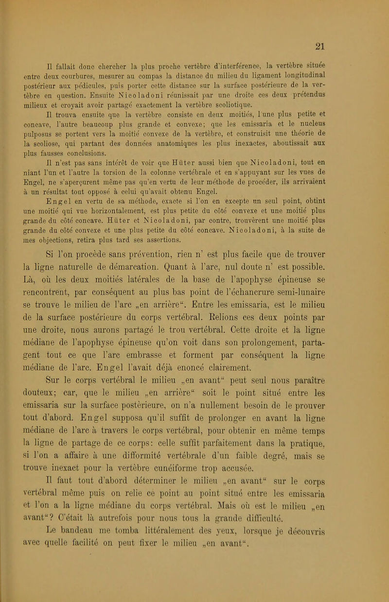 Il fallait donc eliereher la plus proche vertèbre d'interferenee, la vertèbre située entre deux courbures, mesurer au compas la distance du milieu du ligament longitudinal postérieur aux pédicules, puis porter eette distance sur la surfaee postérieure de la ver- tèbre en question. Ensuite Nieoladoni réunissait par une droite ces deux prétendus milieux et croyait avoir partagé exactement la vertèbre seoliotique. Il trouva ensuite que la vertèbre consiste en deux moitiés, l une plus petite et concave, l’autre beaucoup plus grande et convexe; que les emissaria et le nucléus pulposus se portent vers la moitié convexe de la vertèbre, et construisit une théorie de la scoliose, qui partant des données anatomiques les plus inexactes, aboutissait aux plus fausses conclusions. Il n’est pas sans intérêt de voir que Hüter aussi bien que Nieoladoni, tout en niant l’un et l’auti'e la torsion de la colonne vertébrale et en s’appuyant sur les vues de Engel, ne s’aperçurent même pas qu’en vertu de leur méthode de procéder, ils arrivaient à un résultat tout opposé à celui qu’avait obtenu Engel. Engel en vertu de sa méthode, exacte si l’on en excepte un seul point, obtint une moitié qui vue horizontalement, est plus petite du côté convexe et une moitié plus grande du côté concave. Hüter et Nieoladoni, par contre, ti'ouvèrent une moitié plus grande du côté convexe et une plus petite du côté concave. Nieoladoni, à la suite de mes objections, retira plus tard ses assertions. Si l’on procède sans prévention, rien n’ est plus facile que de trouver la ligne naturelle de démarcation. Quant à l’arc, nul doute n’ est possible. Là, où les deux moitiés latérales de la base de l’apophyse épineuse se rencontrent, par conséquent au plus bas point de l’échancrure semi-lunaire se trouve le milieu de l’arc „en arrière*'. Entre les emissaria, est le milieu de la surface postérieure du corps vertébral. Eelions ces deux points par une droite, nous aurons partagé le trou vertébral. Cette di’oite et la ligne médiane de l’apophyse épineuse qu’on voit dans son prolongement, parta- gent tout ce que l’arc embrasse et forment par conséquent la ligne médiane de l’arc. Engel l’avait déjà énoncé clairement. Sur le corps vertébral le milieu „en avant** peut seul nous paraître douteux; car, que le milieu „en arrière** soit le point situé entre les emissaria sur la surface postérieure, on n’a nullement besoin de le prouver tout d’abord. Engel supposa qu’il suffit de prolonger en avant la ligne médiane de l’arc à travers le corps vertébral, pour obtenir en meme temps la ligne de partage de ce corps: celle suffit parfaitement dans la pratique, si l’on a affaire à une difformité vertébrale d’un faible degré, mais se trouve inexact pour la vertèbre cunéiforme trop accusée. Il faut tout d’abord déterminer le milieu „en avant** sur le corps vertébral même puis on relie ce point au point situé entre les emissaria et l’on a la ligne médiane du corps vertébral. Mais où est le milieu „en avant**? C’était là autrefois pour nous tous la grande difficulté. Le bandeau me tomba littéralement des yeux, lorsque je découvris avec quelle facilité on peut fixer le milieu „en avant**.